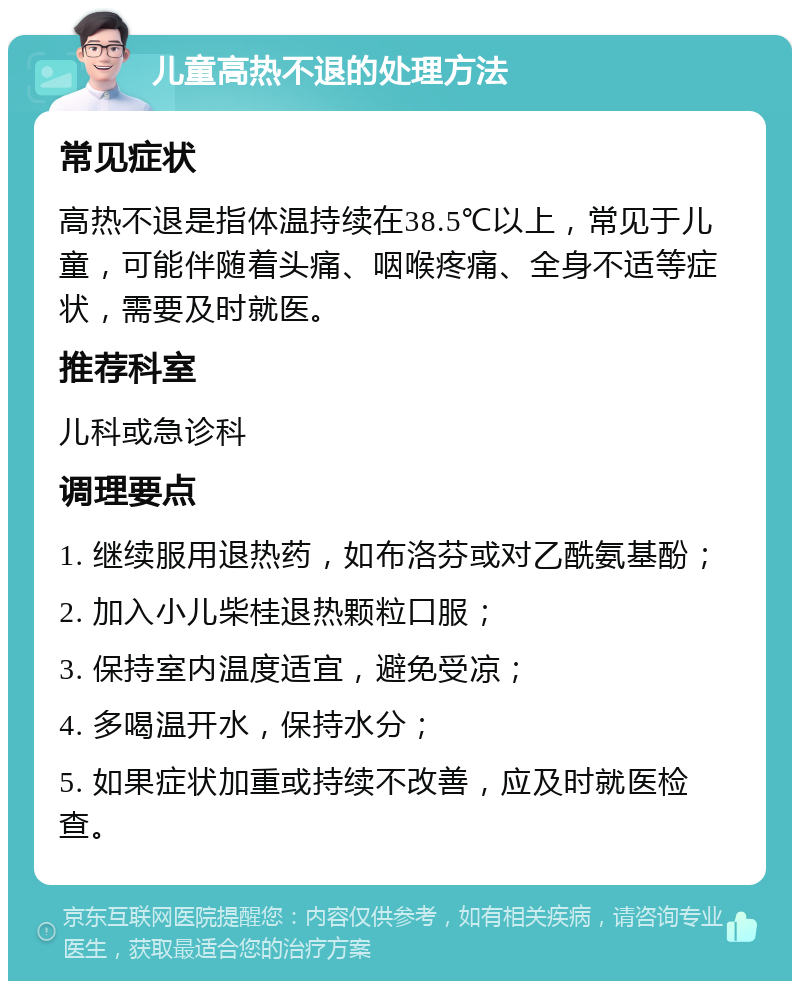 儿童高热不退的处理方法 常见症状 高热不退是指体温持续在38.5℃以上，常见于儿童，可能伴随着头痛、咽喉疼痛、全身不适等症状，需要及时就医。 推荐科室 儿科或急诊科 调理要点 1. 继续服用退热药，如布洛芬或对乙酰氨基酚； 2. 加入小儿柴桂退热颗粒口服； 3. 保持室内温度适宜，避免受凉； 4. 多喝温开水，保持水分； 5. 如果症状加重或持续不改善，应及时就医检查。