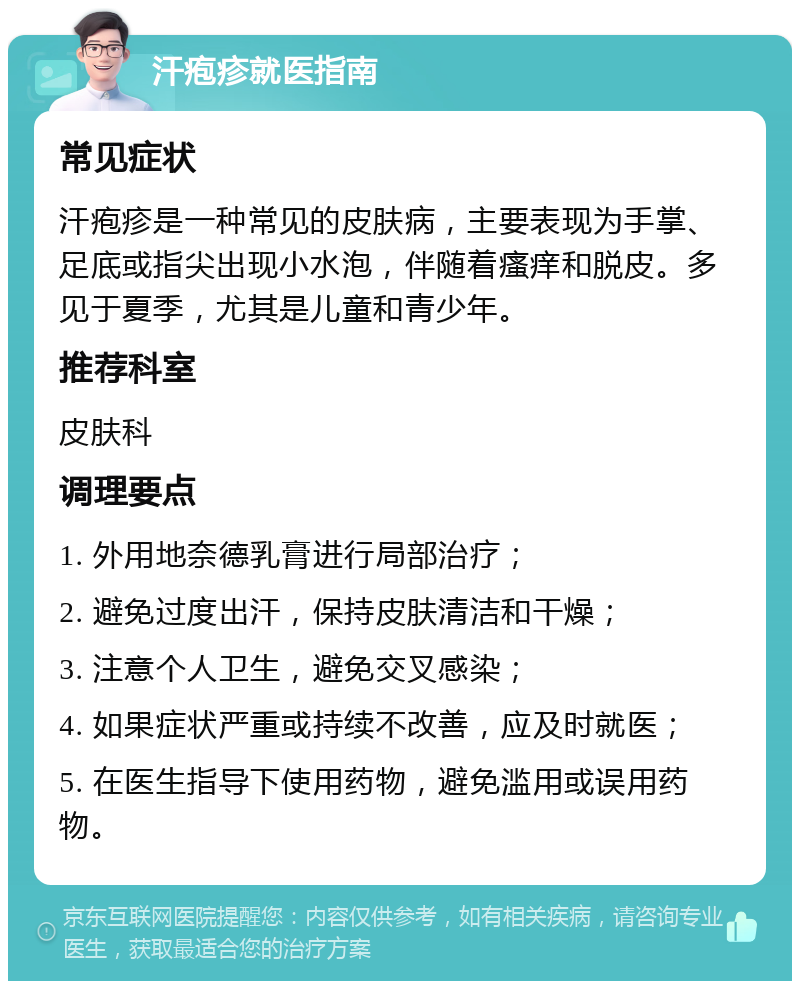 汗疱疹就医指南 常见症状 汗疱疹是一种常见的皮肤病，主要表现为手掌、足底或指尖出现小水泡，伴随着瘙痒和脱皮。多见于夏季，尤其是儿童和青少年。 推荐科室 皮肤科 调理要点 1. 外用地奈德乳膏进行局部治疗； 2. 避免过度出汗，保持皮肤清洁和干燥； 3. 注意个人卫生，避免交叉感染； 4. 如果症状严重或持续不改善，应及时就医； 5. 在医生指导下使用药物，避免滥用或误用药物。