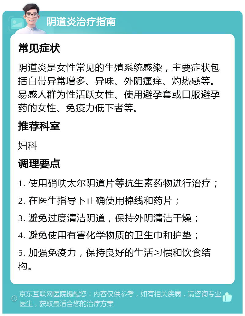 阴道炎治疗指南 常见症状 阴道炎是女性常见的生殖系统感染，主要症状包括白带异常增多、异味、外阴瘙痒、灼热感等。易感人群为性活跃女性、使用避孕套或口服避孕药的女性、免疫力低下者等。 推荐科室 妇科 调理要点 1. 使用硝呋太尔阴道片等抗生素药物进行治疗； 2. 在医生指导下正确使用棉线和药片； 3. 避免过度清洁阴道，保持外阴清洁干燥； 4. 避免使用有害化学物质的卫生巾和护垫； 5. 加强免疫力，保持良好的生活习惯和饮食结构。