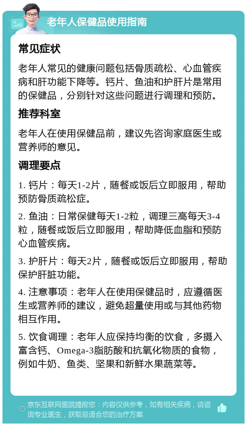 老年人保健品使用指南 常见症状 老年人常见的健康问题包括骨质疏松、心血管疾病和肝功能下降等。钙片、鱼油和护肝片是常用的保健品，分别针对这些问题进行调理和预防。 推荐科室 老年人在使用保健品前，建议先咨询家庭医生或营养师的意见。 调理要点 1. 钙片：每天1-2片，随餐或饭后立即服用，帮助预防骨质疏松症。 2. 鱼油：日常保健每天1-2粒，调理三高每天3-4粒，随餐或饭后立即服用，帮助降低血脂和预防心血管疾病。 3. 护肝片：每天2片，随餐或饭后立即服用，帮助保护肝脏功能。 4. 注意事项：老年人在使用保健品时，应遵循医生或营养师的建议，避免超量使用或与其他药物相互作用。 5. 饮食调理：老年人应保持均衡的饮食，多摄入富含钙、Omega-3脂肪酸和抗氧化物质的食物，例如牛奶、鱼类、坚果和新鲜水果蔬菜等。