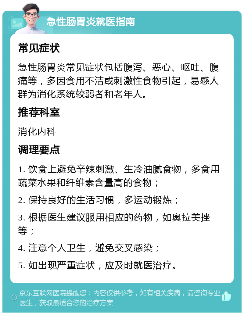 急性肠胃炎就医指南 常见症状 急性肠胃炎常见症状包括腹泻、恶心、呕吐、腹痛等，多因食用不洁或刺激性食物引起，易感人群为消化系统较弱者和老年人。 推荐科室 消化内科 调理要点 1. 饮食上避免辛辣刺激、生冷油腻食物，多食用蔬菜水果和纤维素含量高的食物； 2. 保持良好的生活习惯，多运动锻炼； 3. 根据医生建议服用相应的药物，如奥拉美挫等； 4. 注意个人卫生，避免交叉感染； 5. 如出现严重症状，应及时就医治疗。