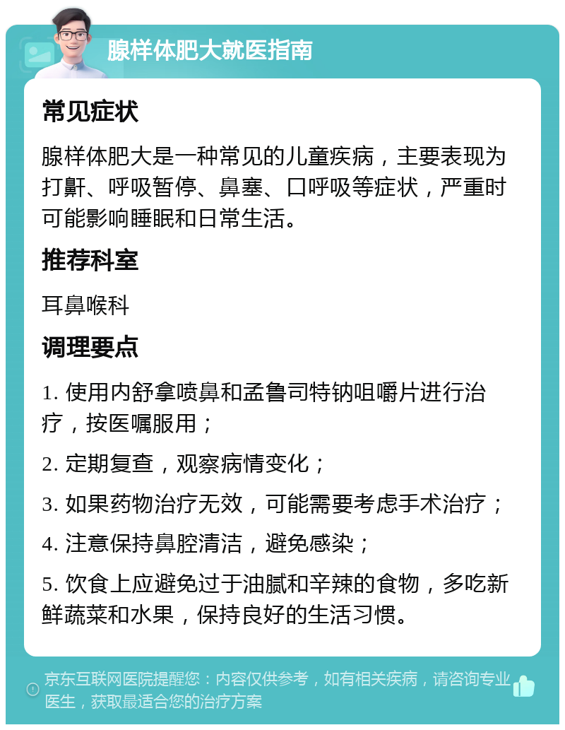 腺样体肥大就医指南 常见症状 腺样体肥大是一种常见的儿童疾病，主要表现为打鼾、呼吸暂停、鼻塞、口呼吸等症状，严重时可能影响睡眠和日常生活。 推荐科室 耳鼻喉科 调理要点 1. 使用内舒拿喷鼻和孟鲁司特钠咀嚼片进行治疗，按医嘱服用； 2. 定期复查，观察病情变化； 3. 如果药物治疗无效，可能需要考虑手术治疗； 4. 注意保持鼻腔清洁，避免感染； 5. 饮食上应避免过于油腻和辛辣的食物，多吃新鲜蔬菜和水果，保持良好的生活习惯。