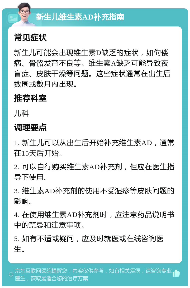 新生儿维生素AD补充指南 常见症状 新生儿可能会出现维生素D缺乏的症状，如佝偻病、骨骼发育不良等。维生素A缺乏可能导致夜盲症、皮肤干燥等问题。这些症状通常在出生后数周或数月内出现。 推荐科室 儿科 调理要点 1. 新生儿可以从出生后开始补充维生素AD，通常在15天后开始。 2. 可以自行购买维生素AD补充剂，但应在医生指导下使用。 3. 维生素AD补充剂的使用不受湿疹等皮肤问题的影响。 4. 在使用维生素AD补充剂时，应注意药品说明书中的禁忌和注意事项。 5. 如有不适或疑问，应及时就医或在线咨询医生。