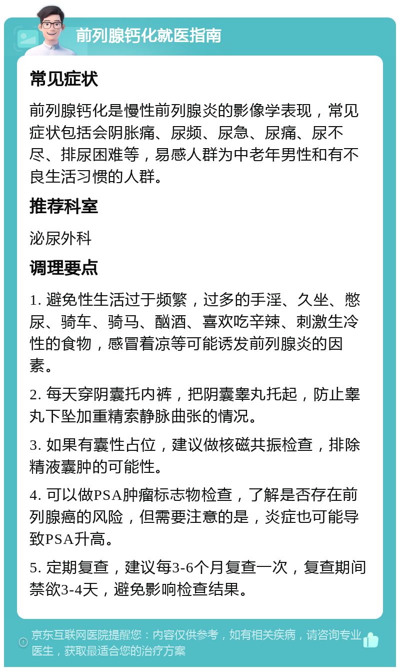 前列腺钙化就医指南 常见症状 前列腺钙化是慢性前列腺炎的影像学表现，常见症状包括会阴胀痛、尿频、尿急、尿痛、尿不尽、排尿困难等，易感人群为中老年男性和有不良生活习惯的人群。 推荐科室 泌尿外科 调理要点 1. 避免性生活过于频繁，过多的手淫、久坐、憋尿、骑车、骑马、酗酒、喜欢吃辛辣、刺激生冷性的食物，感冒着凉等可能诱发前列腺炎的因素。 2. 每天穿阴囊托内裤，把阴囊睾丸托起，防止睾丸下坠加重精索静脉曲张的情况。 3. 如果有囊性占位，建议做核磁共振检查，排除精液囊肿的可能性。 4. 可以做PSA肿瘤标志物检查，了解是否存在前列腺癌的风险，但需要注意的是，炎症也可能导致PSA升高。 5. 定期复查，建议每3-6个月复查一次，复查期间禁欲3-4天，避免影响检查结果。