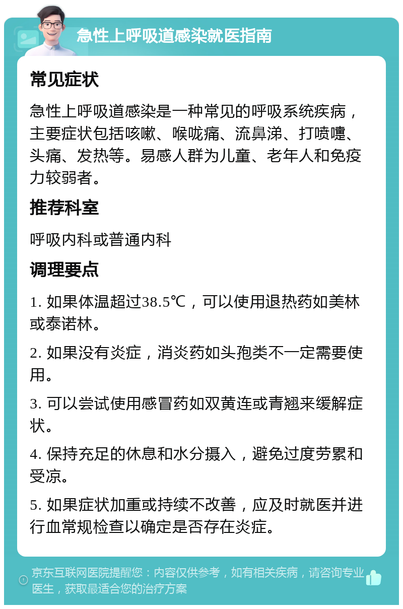 急性上呼吸道感染就医指南 常见症状 急性上呼吸道感染是一种常见的呼吸系统疾病，主要症状包括咳嗽、喉咙痛、流鼻涕、打喷嚏、头痛、发热等。易感人群为儿童、老年人和免疫力较弱者。 推荐科室 呼吸内科或普通内科 调理要点 1. 如果体温超过38.5℃，可以使用退热药如美林或泰诺林。 2. 如果没有炎症，消炎药如头孢类不一定需要使用。 3. 可以尝试使用感冒药如双黄连或青翘来缓解症状。 4. 保持充足的休息和水分摄入，避免过度劳累和受凉。 5. 如果症状加重或持续不改善，应及时就医并进行血常规检查以确定是否存在炎症。