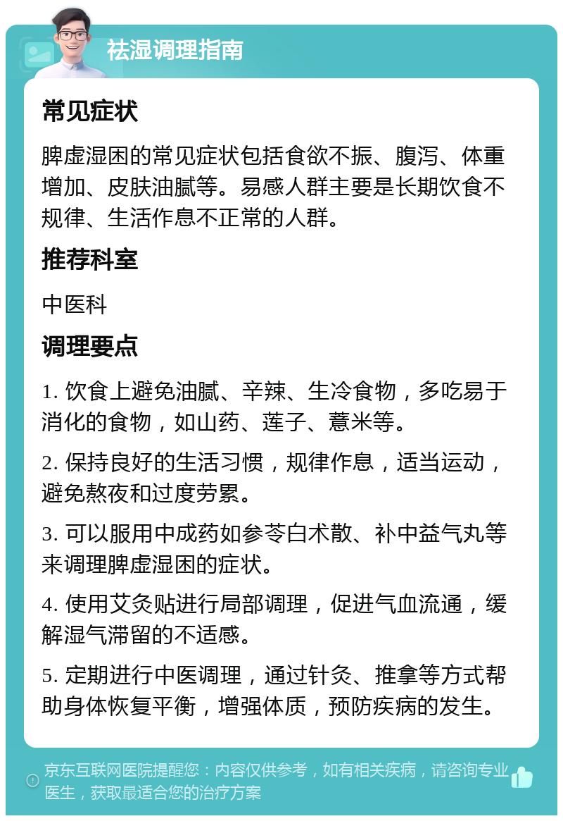 祛湿调理指南 常见症状 脾虚湿困的常见症状包括食欲不振、腹泻、体重增加、皮肤油腻等。易感人群主要是长期饮食不规律、生活作息不正常的人群。 推荐科室 中医科 调理要点 1. 饮食上避免油腻、辛辣、生冷食物，多吃易于消化的食物，如山药、莲子、薏米等。 2. 保持良好的生活习惯，规律作息，适当运动，避免熬夜和过度劳累。 3. 可以服用中成药如参苓白术散、补中益气丸等来调理脾虚湿困的症状。 4. 使用艾灸贴进行局部调理，促进气血流通，缓解湿气滞留的不适感。 5. 定期进行中医调理，通过针灸、推拿等方式帮助身体恢复平衡，增强体质，预防疾病的发生。