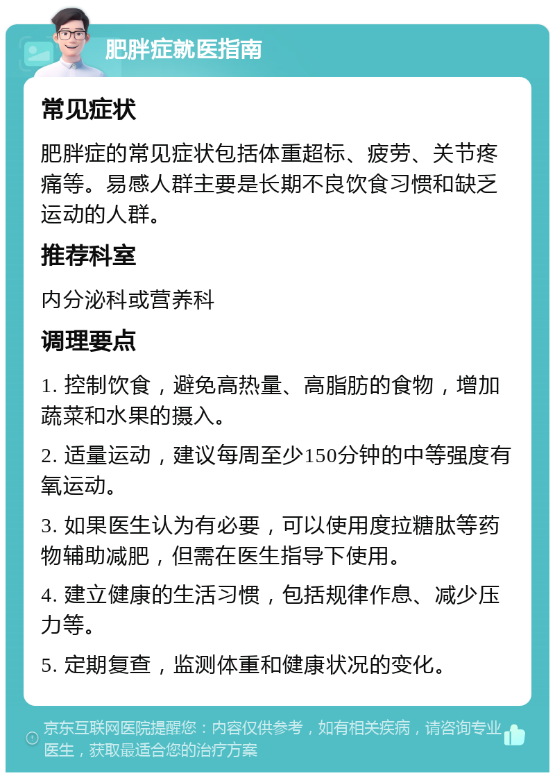 肥胖症就医指南 常见症状 肥胖症的常见症状包括体重超标、疲劳、关节疼痛等。易感人群主要是长期不良饮食习惯和缺乏运动的人群。 推荐科室 内分泌科或营养科 调理要点 1. 控制饮食，避免高热量、高脂肪的食物，增加蔬菜和水果的摄入。 2. 适量运动，建议每周至少150分钟的中等强度有氧运动。 3. 如果医生认为有必要，可以使用度拉糖肽等药物辅助减肥，但需在医生指导下使用。 4. 建立健康的生活习惯，包括规律作息、减少压力等。 5. 定期复查，监测体重和健康状况的变化。