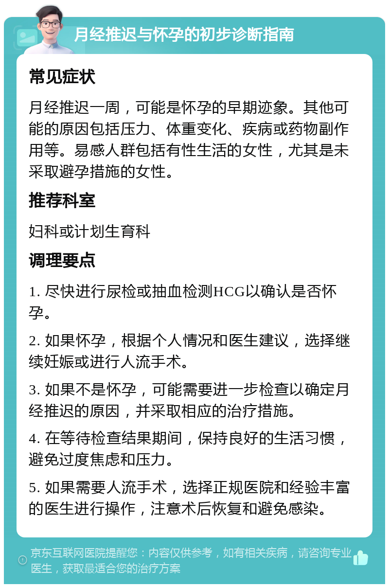 月经推迟与怀孕的初步诊断指南 常见症状 月经推迟一周，可能是怀孕的早期迹象。其他可能的原因包括压力、体重变化、疾病或药物副作用等。易感人群包括有性生活的女性，尤其是未采取避孕措施的女性。 推荐科室 妇科或计划生育科 调理要点 1. 尽快进行尿检或抽血检测HCG以确认是否怀孕。 2. 如果怀孕，根据个人情况和医生建议，选择继续妊娠或进行人流手术。 3. 如果不是怀孕，可能需要进一步检查以确定月经推迟的原因，并采取相应的治疗措施。 4. 在等待检查结果期间，保持良好的生活习惯，避免过度焦虑和压力。 5. 如果需要人流手术，选择正规医院和经验丰富的医生进行操作，注意术后恢复和避免感染。