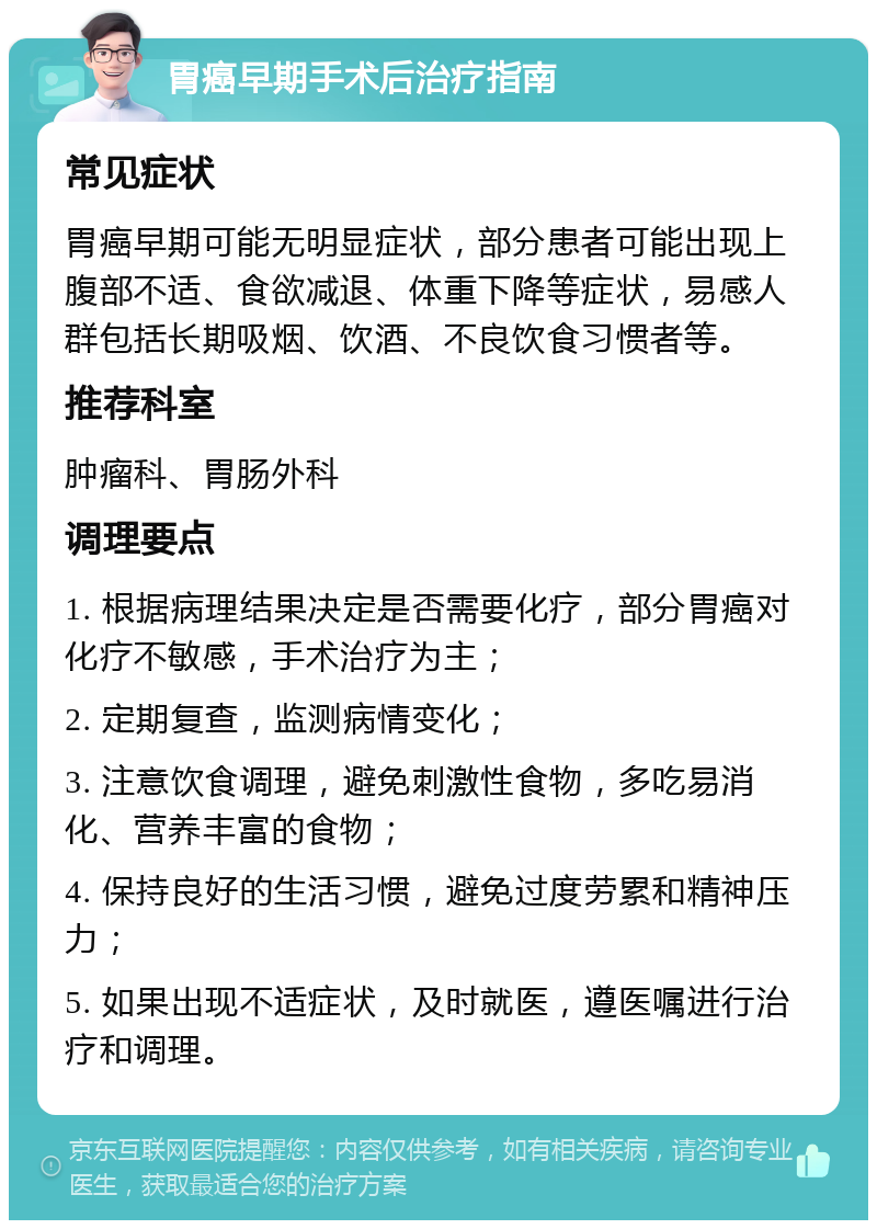 胃癌早期手术后治疗指南 常见症状 胃癌早期可能无明显症状，部分患者可能出现上腹部不适、食欲减退、体重下降等症状，易感人群包括长期吸烟、饮酒、不良饮食习惯者等。 推荐科室 肿瘤科、胃肠外科 调理要点 1. 根据病理结果决定是否需要化疗，部分胃癌对化疗不敏感，手术治疗为主； 2. 定期复查，监测病情变化； 3. 注意饮食调理，避免刺激性食物，多吃易消化、营养丰富的食物； 4. 保持良好的生活习惯，避免过度劳累和精神压力； 5. 如果出现不适症状，及时就医，遵医嘱进行治疗和调理。