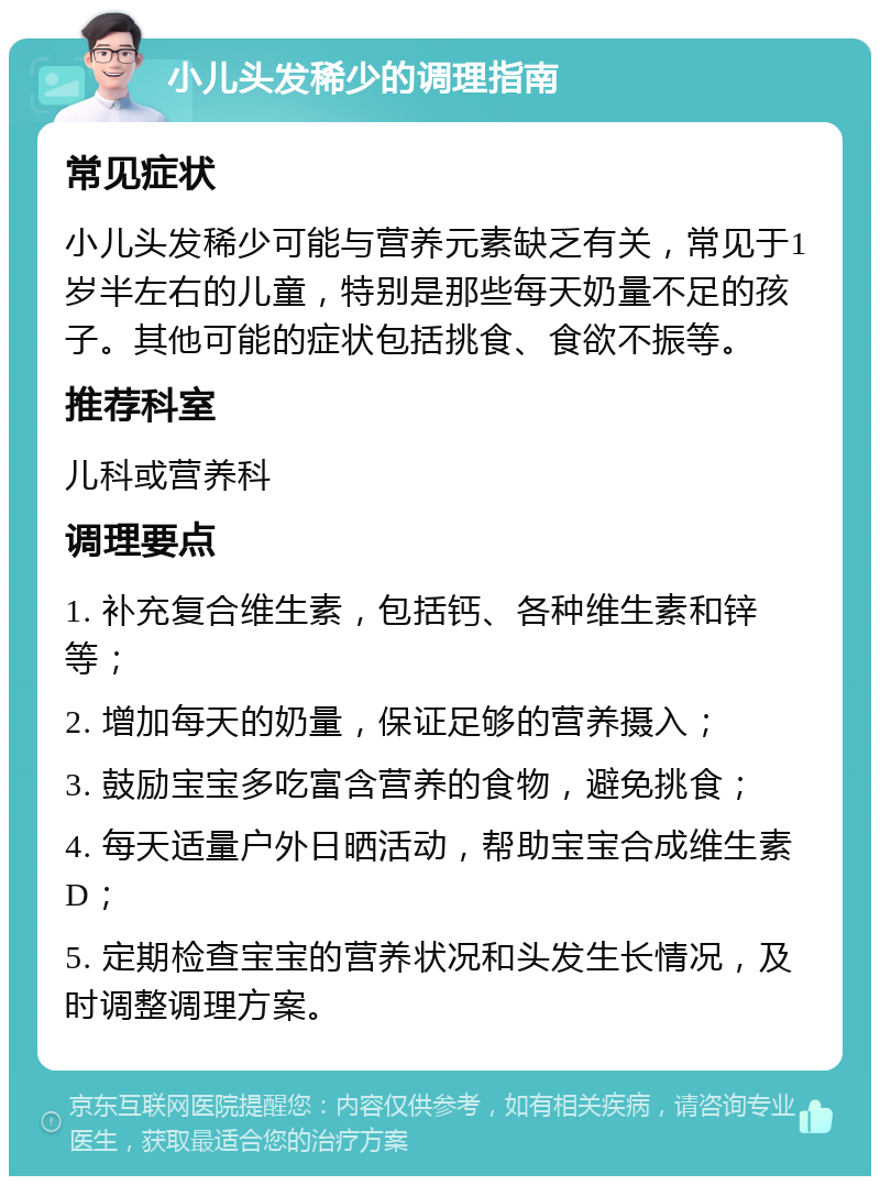 小儿头发稀少的调理指南 常见症状 小儿头发稀少可能与营养元素缺乏有关，常见于1岁半左右的儿童，特别是那些每天奶量不足的孩子。其他可能的症状包括挑食、食欲不振等。 推荐科室 儿科或营养科 调理要点 1. 补充复合维生素，包括钙、各种维生素和锌等； 2. 增加每天的奶量，保证足够的营养摄入； 3. 鼓励宝宝多吃富含营养的食物，避免挑食； 4. 每天适量户外日晒活动，帮助宝宝合成维生素D； 5. 定期检查宝宝的营养状况和头发生长情况，及时调整调理方案。