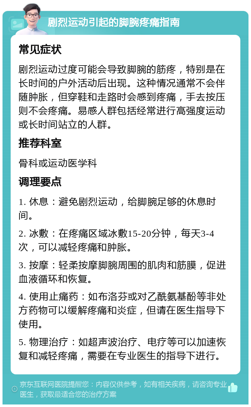 剧烈运动引起的脚腕疼痛指南 常见症状 剧烈运动过度可能会导致脚腕的筋疼，特别是在长时间的户外活动后出现。这种情况通常不会伴随肿胀，但穿鞋和走路时会感到疼痛，手去按压则不会疼痛。易感人群包括经常进行高强度运动或长时间站立的人群。 推荐科室 骨科或运动医学科 调理要点 1. 休息：避免剧烈运动，给脚腕足够的休息时间。 2. 冰敷：在疼痛区域冰敷15-20分钟，每天3-4次，可以减轻疼痛和肿胀。 3. 按摩：轻柔按摩脚腕周围的肌肉和筋膜，促进血液循环和恢复。 4. 使用止痛药：如布洛芬或对乙酰氨基酚等非处方药物可以缓解疼痛和炎症，但请在医生指导下使用。 5. 物理治疗：如超声波治疗、电疗等可以加速恢复和减轻疼痛，需要在专业医生的指导下进行。