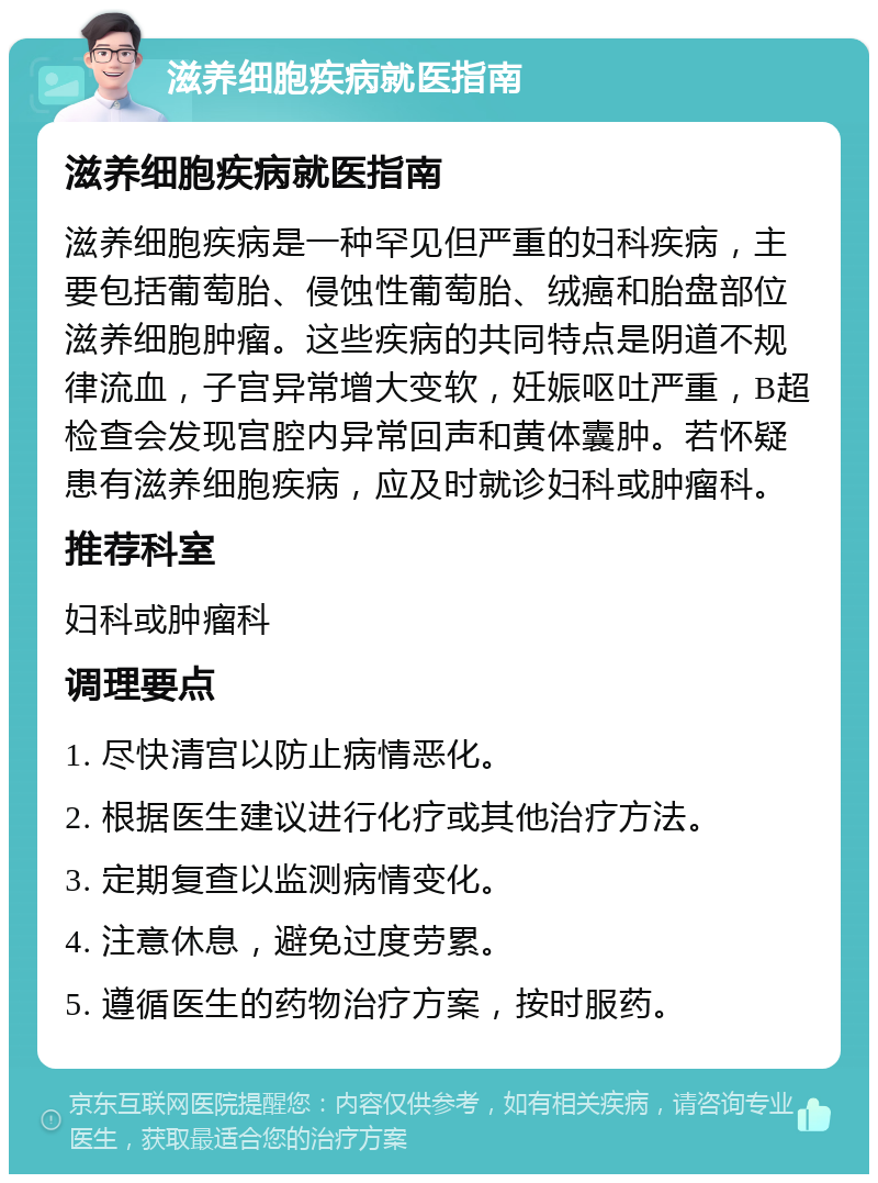 滋养细胞疾病就医指南 滋养细胞疾病就医指南 滋养细胞疾病是一种罕见但严重的妇科疾病，主要包括葡萄胎、侵蚀性葡萄胎、绒癌和胎盘部位滋养细胞肿瘤。这些疾病的共同特点是阴道不规律流血，子宫异常增大变软，妊娠呕吐严重，B超检查会发现宫腔内异常回声和黄体囊肿。若怀疑患有滋养细胞疾病，应及时就诊妇科或肿瘤科。 推荐科室 妇科或肿瘤科 调理要点 1. 尽快清宫以防止病情恶化。 2. 根据医生建议进行化疗或其他治疗方法。 3. 定期复查以监测病情变化。 4. 注意休息，避免过度劳累。 5. 遵循医生的药物治疗方案，按时服药。