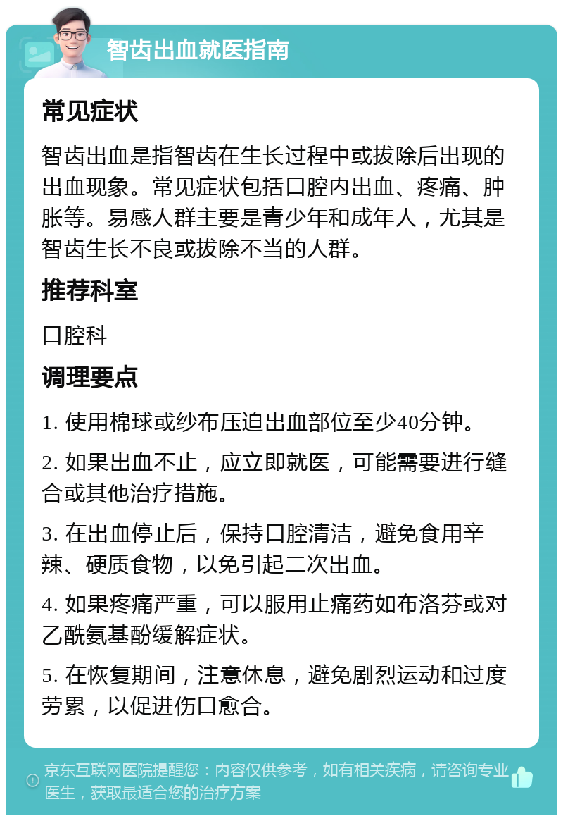 智齿出血就医指南 常见症状 智齿出血是指智齿在生长过程中或拔除后出现的出血现象。常见症状包括口腔内出血、疼痛、肿胀等。易感人群主要是青少年和成年人，尤其是智齿生长不良或拔除不当的人群。 推荐科室 口腔科 调理要点 1. 使用棉球或纱布压迫出血部位至少40分钟。 2. 如果出血不止，应立即就医，可能需要进行缝合或其他治疗措施。 3. 在出血停止后，保持口腔清洁，避免食用辛辣、硬质食物，以免引起二次出血。 4. 如果疼痛严重，可以服用止痛药如布洛芬或对乙酰氨基酚缓解症状。 5. 在恢复期间，注意休息，避免剧烈运动和过度劳累，以促进伤口愈合。