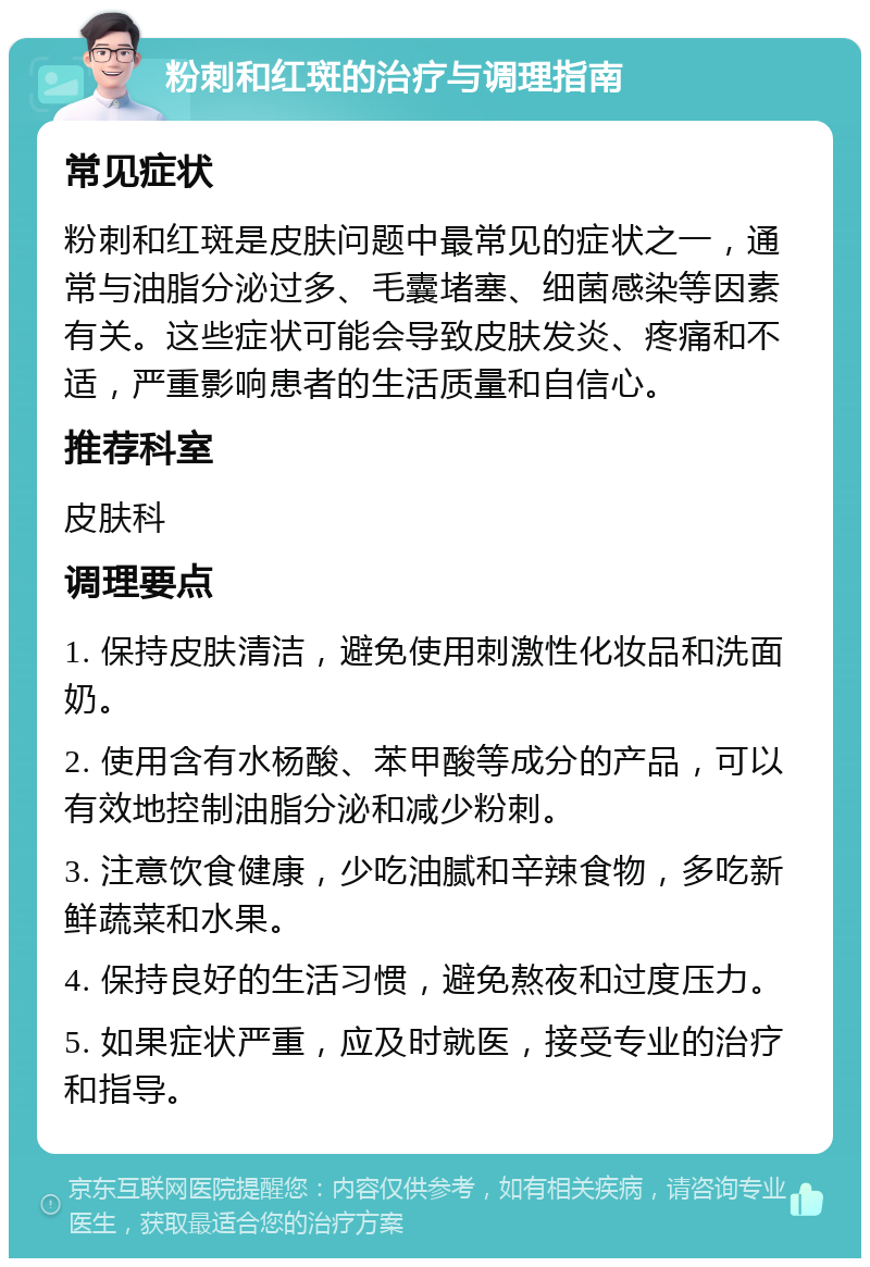 粉刺和红斑的治疗与调理指南 常见症状 粉刺和红斑是皮肤问题中最常见的症状之一，通常与油脂分泌过多、毛囊堵塞、细菌感染等因素有关。这些症状可能会导致皮肤发炎、疼痛和不适，严重影响患者的生活质量和自信心。 推荐科室 皮肤科 调理要点 1. 保持皮肤清洁，避免使用刺激性化妆品和洗面奶。 2. 使用含有水杨酸、苯甲酸等成分的产品，可以有效地控制油脂分泌和减少粉刺。 3. 注意饮食健康，少吃油腻和辛辣食物，多吃新鲜蔬菜和水果。 4. 保持良好的生活习惯，避免熬夜和过度压力。 5. 如果症状严重，应及时就医，接受专业的治疗和指导。