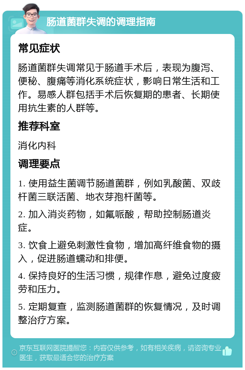 肠道菌群失调的调理指南 常见症状 肠道菌群失调常见于肠道手术后，表现为腹泻、便秘、腹痛等消化系统症状，影响日常生活和工作。易感人群包括手术后恢复期的患者、长期使用抗生素的人群等。 推荐科室 消化内科 调理要点 1. 使用益生菌调节肠道菌群，例如乳酸菌、双歧杆菌三联活菌、地衣芽孢杆菌等。 2. 加入消炎药物，如氟哌酸，帮助控制肠道炎症。 3. 饮食上避免刺激性食物，增加高纤维食物的摄入，促进肠道蠕动和排便。 4. 保持良好的生活习惯，规律作息，避免过度疲劳和压力。 5. 定期复查，监测肠道菌群的恢复情况，及时调整治疗方案。