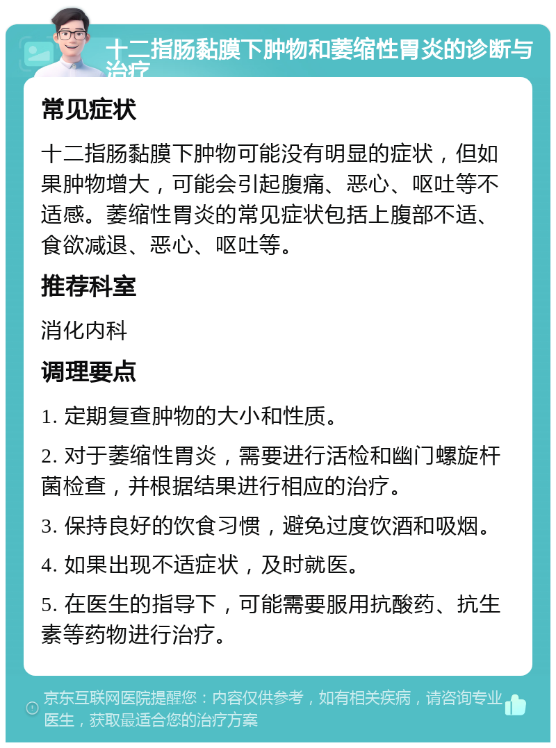 十二指肠黏膜下肿物和萎缩性胃炎的诊断与治疗 常见症状 十二指肠黏膜下肿物可能没有明显的症状，但如果肿物增大，可能会引起腹痛、恶心、呕吐等不适感。萎缩性胃炎的常见症状包括上腹部不适、食欲减退、恶心、呕吐等。 推荐科室 消化内科 调理要点 1. 定期复查肿物的大小和性质。 2. 对于萎缩性胃炎，需要进行活检和幽门螺旋杆菌检查，并根据结果进行相应的治疗。 3. 保持良好的饮食习惯，避免过度饮酒和吸烟。 4. 如果出现不适症状，及时就医。 5. 在医生的指导下，可能需要服用抗酸药、抗生素等药物进行治疗。