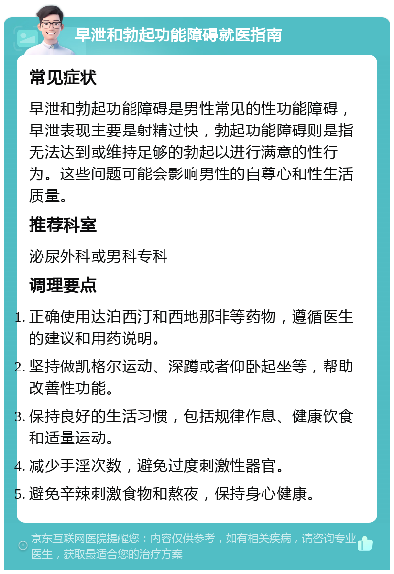 早泄和勃起功能障碍就医指南 常见症状 早泄和勃起功能障碍是男性常见的性功能障碍，早泄表现主要是射精过快，勃起功能障碍则是指无法达到或维持足够的勃起以进行满意的性行为。这些问题可能会影响男性的自尊心和性生活质量。 推荐科室 泌尿外科或男科专科 调理要点 正确使用达泊西汀和西地那非等药物，遵循医生的建议和用药说明。 坚持做凯格尔运动、深蹲或者仰卧起坐等，帮助改善性功能。 保持良好的生活习惯，包括规律作息、健康饮食和适量运动。 减少手淫次数，避免过度刺激性器官。 避免辛辣刺激食物和熬夜，保持身心健康。