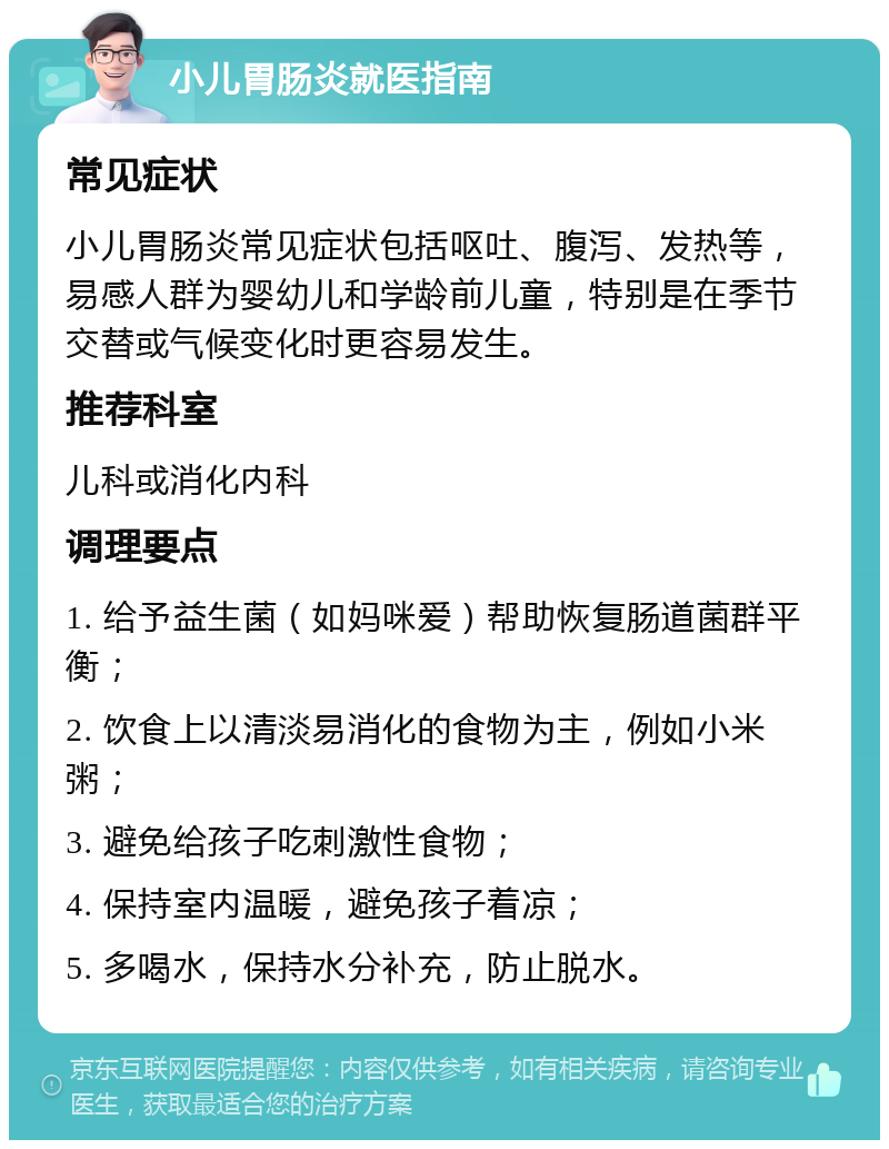 小儿胃肠炎就医指南 常见症状 小儿胃肠炎常见症状包括呕吐、腹泻、发热等，易感人群为婴幼儿和学龄前儿童，特别是在季节交替或气候变化时更容易发生。 推荐科室 儿科或消化内科 调理要点 1. 给予益生菌（如妈咪爱）帮助恢复肠道菌群平衡； 2. 饮食上以清淡易消化的食物为主，例如小米粥； 3. 避免给孩子吃刺激性食物； 4. 保持室内温暖，避免孩子着凉； 5. 多喝水，保持水分补充，防止脱水。