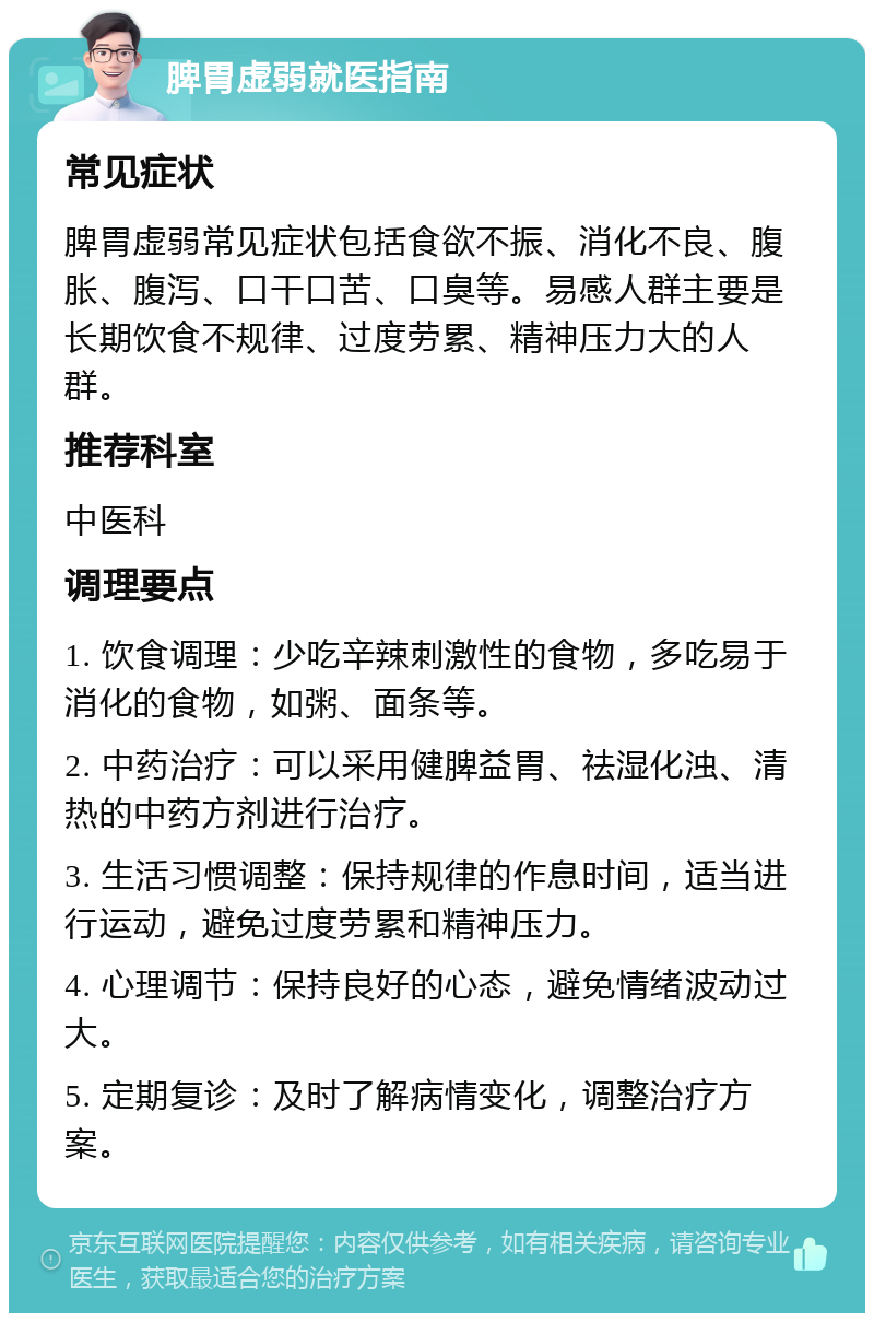 脾胃虚弱就医指南 常见症状 脾胃虚弱常见症状包括食欲不振、消化不良、腹胀、腹泻、口干口苦、口臭等。易感人群主要是长期饮食不规律、过度劳累、精神压力大的人群。 推荐科室 中医科 调理要点 1. 饮食调理：少吃辛辣刺激性的食物，多吃易于消化的食物，如粥、面条等。 2. 中药治疗：可以采用健脾益胃、祛湿化浊、清热的中药方剂进行治疗。 3. 生活习惯调整：保持规律的作息时间，适当进行运动，避免过度劳累和精神压力。 4. 心理调节：保持良好的心态，避免情绪波动过大。 5. 定期复诊：及时了解病情变化，调整治疗方案。