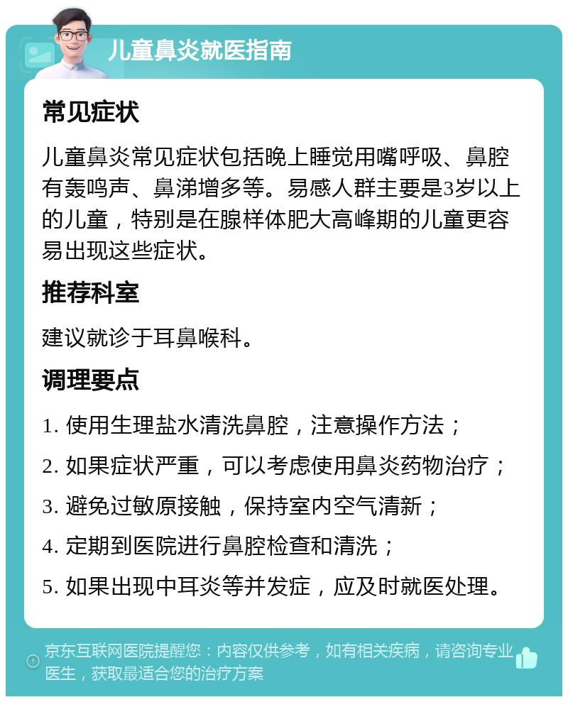 儿童鼻炎就医指南 常见症状 儿童鼻炎常见症状包括晚上睡觉用嘴呼吸、鼻腔有轰鸣声、鼻涕增多等。易感人群主要是3岁以上的儿童，特别是在腺样体肥大高峰期的儿童更容易出现这些症状。 推荐科室 建议就诊于耳鼻喉科。 调理要点 1. 使用生理盐水清洗鼻腔，注意操作方法； 2. 如果症状严重，可以考虑使用鼻炎药物治疗； 3. 避免过敏原接触，保持室内空气清新； 4. 定期到医院进行鼻腔检查和清洗； 5. 如果出现中耳炎等并发症，应及时就医处理。