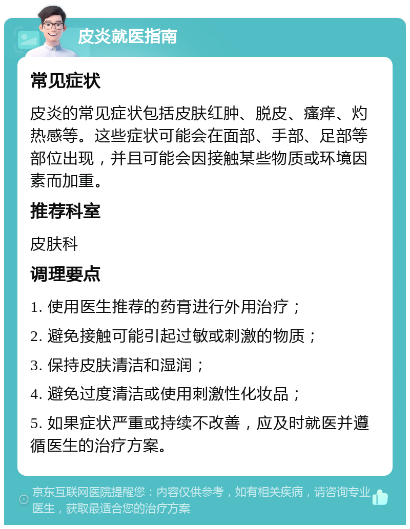 皮炎就医指南 常见症状 皮炎的常见症状包括皮肤红肿、脱皮、瘙痒、灼热感等。这些症状可能会在面部、手部、足部等部位出现，并且可能会因接触某些物质或环境因素而加重。 推荐科室 皮肤科 调理要点 1. 使用医生推荐的药膏进行外用治疗； 2. 避免接触可能引起过敏或刺激的物质； 3. 保持皮肤清洁和湿润； 4. 避免过度清洁或使用刺激性化妆品； 5. 如果症状严重或持续不改善，应及时就医并遵循医生的治疗方案。