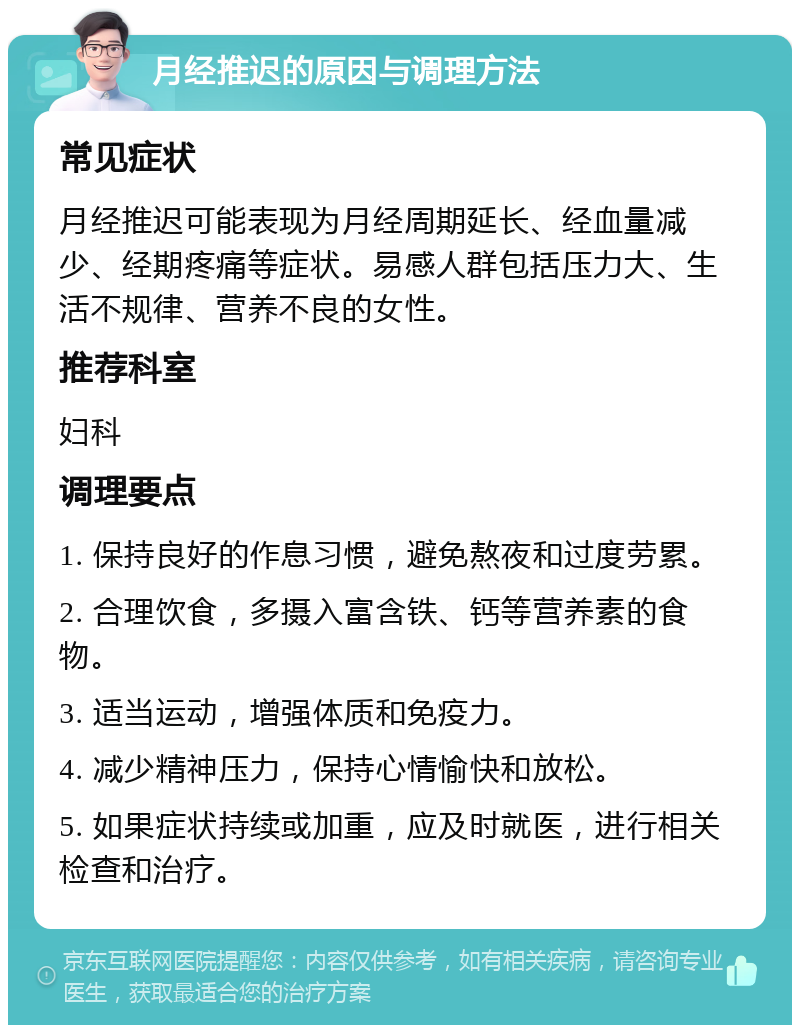 月经推迟的原因与调理方法 常见症状 月经推迟可能表现为月经周期延长、经血量减少、经期疼痛等症状。易感人群包括压力大、生活不规律、营养不良的女性。 推荐科室 妇科 调理要点 1. 保持良好的作息习惯，避免熬夜和过度劳累。 2. 合理饮食，多摄入富含铁、钙等营养素的食物。 3. 适当运动，增强体质和免疫力。 4. 减少精神压力，保持心情愉快和放松。 5. 如果症状持续或加重，应及时就医，进行相关检查和治疗。