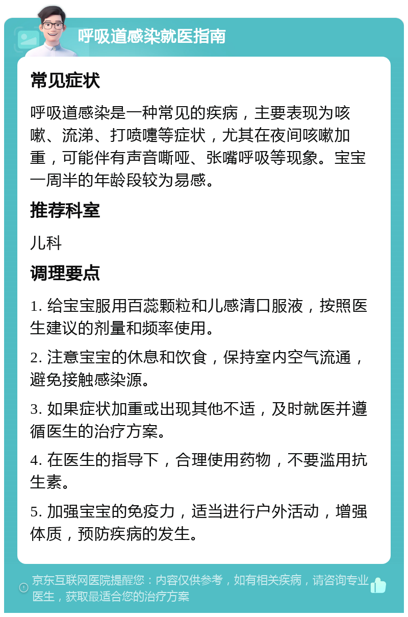 呼吸道感染就医指南 常见症状 呼吸道感染是一种常见的疾病，主要表现为咳嗽、流涕、打喷嚏等症状，尤其在夜间咳嗽加重，可能伴有声音嘶哑、张嘴呼吸等现象。宝宝一周半的年龄段较为易感。 推荐科室 儿科 调理要点 1. 给宝宝服用百蕊颗粒和儿感清口服液，按照医生建议的剂量和频率使用。 2. 注意宝宝的休息和饮食，保持室内空气流通，避免接触感染源。 3. 如果症状加重或出现其他不适，及时就医并遵循医生的治疗方案。 4. 在医生的指导下，合理使用药物，不要滥用抗生素。 5. 加强宝宝的免疫力，适当进行户外活动，增强体质，预防疾病的发生。