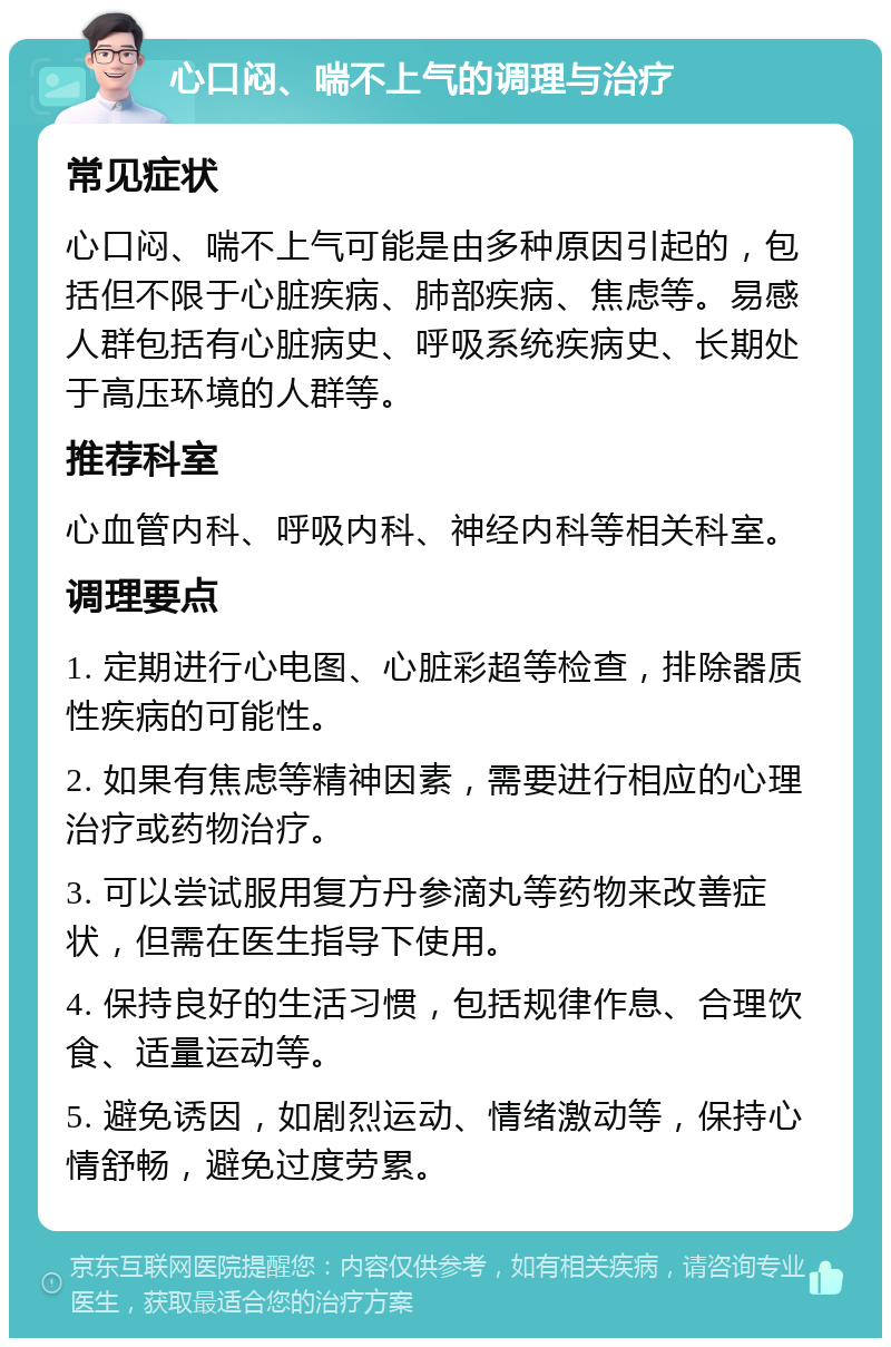 心口闷、喘不上气的调理与治疗 常见症状 心口闷、喘不上气可能是由多种原因引起的，包括但不限于心脏疾病、肺部疾病、焦虑等。易感人群包括有心脏病史、呼吸系统疾病史、长期处于高压环境的人群等。 推荐科室 心血管内科、呼吸内科、神经内科等相关科室。 调理要点 1. 定期进行心电图、心脏彩超等检查，排除器质性疾病的可能性。 2. 如果有焦虑等精神因素，需要进行相应的心理治疗或药物治疗。 3. 可以尝试服用复方丹参滴丸等药物来改善症状，但需在医生指导下使用。 4. 保持良好的生活习惯，包括规律作息、合理饮食、适量运动等。 5. 避免诱因，如剧烈运动、情绪激动等，保持心情舒畅，避免过度劳累。