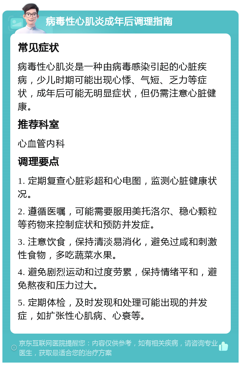 病毒性心肌炎成年后调理指南 常见症状 病毒性心肌炎是一种由病毒感染引起的心脏疾病，少儿时期可能出现心悸、气短、乏力等症状，成年后可能无明显症状，但仍需注意心脏健康。 推荐科室 心血管内科 调理要点 1. 定期复查心脏彩超和心电图，监测心脏健康状况。 2. 遵循医嘱，可能需要服用美托洛尔、稳心颗粒等药物来控制症状和预防并发症。 3. 注意饮食，保持清淡易消化，避免过咸和刺激性食物，多吃蔬菜水果。 4. 避免剧烈运动和过度劳累，保持情绪平和，避免熬夜和压力过大。 5. 定期体检，及时发现和处理可能出现的并发症，如扩张性心肌病、心衰等。