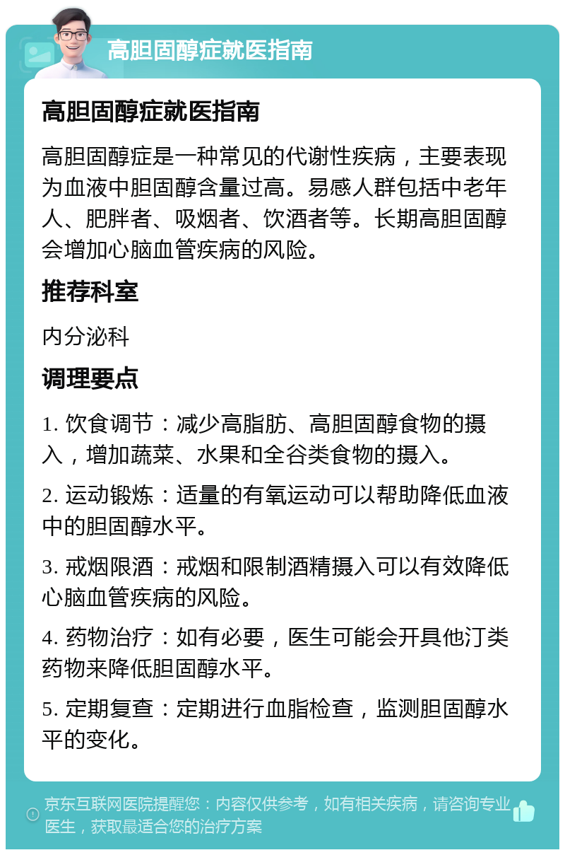 高胆固醇症就医指南 高胆固醇症就医指南 高胆固醇症是一种常见的代谢性疾病，主要表现为血液中胆固醇含量过高。易感人群包括中老年人、肥胖者、吸烟者、饮酒者等。长期高胆固醇会增加心脑血管疾病的风险。 推荐科室 内分泌科 调理要点 1. 饮食调节：减少高脂肪、高胆固醇食物的摄入，增加蔬菜、水果和全谷类食物的摄入。 2. 运动锻炼：适量的有氧运动可以帮助降低血液中的胆固醇水平。 3. 戒烟限酒：戒烟和限制酒精摄入可以有效降低心脑血管疾病的风险。 4. 药物治疗：如有必要，医生可能会开具他汀类药物来降低胆固醇水平。 5. 定期复查：定期进行血脂检查，监测胆固醇水平的变化。