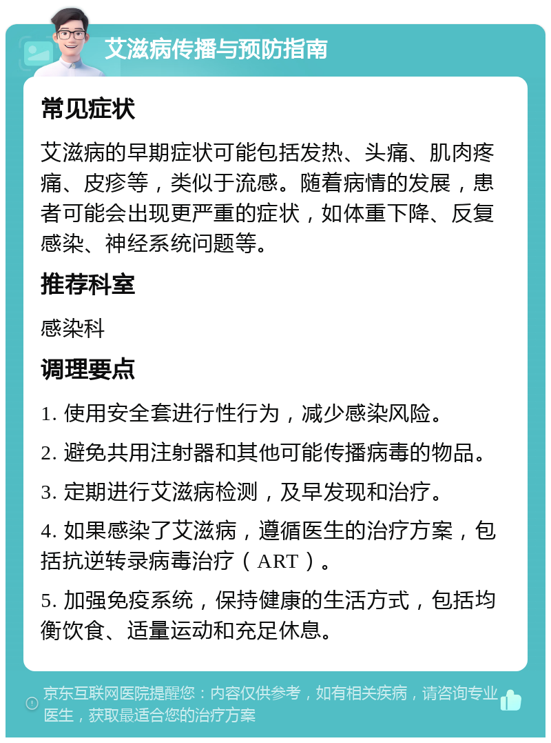 艾滋病传播与预防指南 常见症状 艾滋病的早期症状可能包括发热、头痛、肌肉疼痛、皮疹等，类似于流感。随着病情的发展，患者可能会出现更严重的症状，如体重下降、反复感染、神经系统问题等。 推荐科室 感染科 调理要点 1. 使用安全套进行性行为，减少感染风险。 2. 避免共用注射器和其他可能传播病毒的物品。 3. 定期进行艾滋病检测，及早发现和治疗。 4. 如果感染了艾滋病，遵循医生的治疗方案，包括抗逆转录病毒治疗（ART）。 5. 加强免疫系统，保持健康的生活方式，包括均衡饮食、适量运动和充足休息。