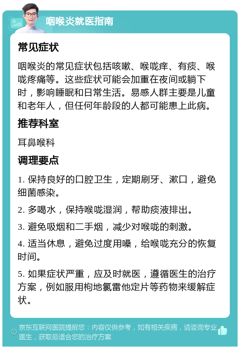 咽喉炎就医指南 常见症状 咽喉炎的常见症状包括咳嗽、喉咙痒、有痰、喉咙疼痛等。这些症状可能会加重在夜间或躺下时，影响睡眠和日常生活。易感人群主要是儿童和老年人，但任何年龄段的人都可能患上此病。 推荐科室 耳鼻喉科 调理要点 1. 保持良好的口腔卫生，定期刷牙、漱口，避免细菌感染。 2. 多喝水，保持喉咙湿润，帮助痰液排出。 3. 避免吸烟和二手烟，减少对喉咙的刺激。 4. 适当休息，避免过度用嗓，给喉咙充分的恢复时间。 5. 如果症状严重，应及时就医，遵循医生的治疗方案，例如服用枸地氯雷他定片等药物来缓解症状。