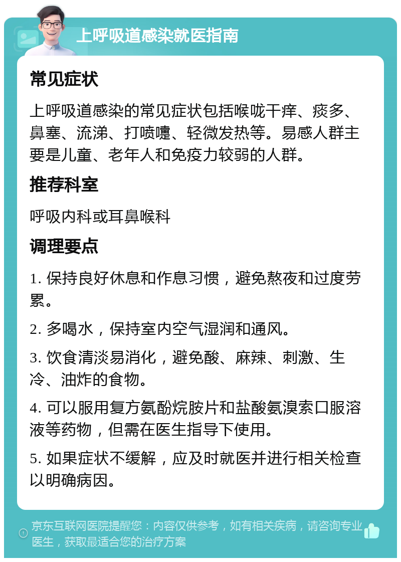 上呼吸道感染就医指南 常见症状 上呼吸道感染的常见症状包括喉咙干痒、痰多、鼻塞、流涕、打喷嚏、轻微发热等。易感人群主要是儿童、老年人和免疫力较弱的人群。 推荐科室 呼吸内科或耳鼻喉科 调理要点 1. 保持良好休息和作息习惯，避免熬夜和过度劳累。 2. 多喝水，保持室内空气湿润和通风。 3. 饮食清淡易消化，避免酸、麻辣、刺激、生冷、油炸的食物。 4. 可以服用复方氨酚烷胺片和盐酸氨溴索口服溶液等药物，但需在医生指导下使用。 5. 如果症状不缓解，应及时就医并进行相关检查以明确病因。