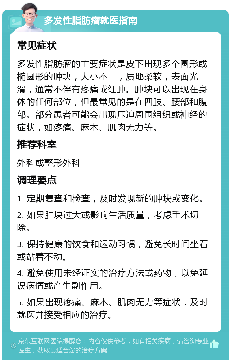 多发性脂肪瘤就医指南 常见症状 多发性脂肪瘤的主要症状是皮下出现多个圆形或椭圆形的肿块，大小不一，质地柔软，表面光滑，通常不伴有疼痛或红肿。肿块可以出现在身体的任何部位，但最常见的是在四肢、腰部和腹部。部分患者可能会出现压迫周围组织或神经的症状，如疼痛、麻木、肌肉无力等。 推荐科室 外科或整形外科 调理要点 1. 定期复查和检查，及时发现新的肿块或变化。 2. 如果肿块过大或影响生活质量，考虑手术切除。 3. 保持健康的饮食和运动习惯，避免长时间坐着或站着不动。 4. 避免使用未经证实的治疗方法或药物，以免延误病情或产生副作用。 5. 如果出现疼痛、麻木、肌肉无力等症状，及时就医并接受相应的治疗。