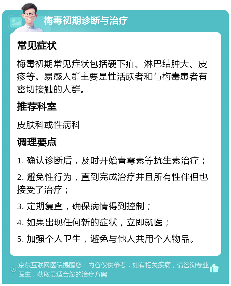 梅毒初期诊断与治疗 常见症状 梅毒初期常见症状包括硬下疳、淋巴结肿大、皮疹等。易感人群主要是性活跃者和与梅毒患者有密切接触的人群。 推荐科室 皮肤科或性病科 调理要点 1. 确认诊断后，及时开始青霉素等抗生素治疗； 2. 避免性行为，直到完成治疗并且所有性伴侣也接受了治疗； 3. 定期复查，确保病情得到控制； 4. 如果出现任何新的症状，立即就医； 5. 加强个人卫生，避免与他人共用个人物品。