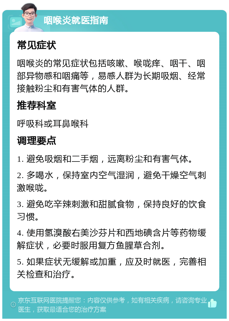 咽喉炎就医指南 常见症状 咽喉炎的常见症状包括咳嗽、喉咙痒、咽干、咽部异物感和咽痛等，易感人群为长期吸烟、经常接触粉尘和有害气体的人群。 推荐科室 呼吸科或耳鼻喉科 调理要点 1. 避免吸烟和二手烟，远离粉尘和有害气体。 2. 多喝水，保持室内空气湿润，避免干燥空气刺激喉咙。 3. 避免吃辛辣刺激和甜腻食物，保持良好的饮食习惯。 4. 使用氢溴酸右美沙芬片和西地碘含片等药物缓解症状，必要时服用复方鱼腥草合剂。 5. 如果症状无缓解或加重，应及时就医，完善相关检查和治疗。