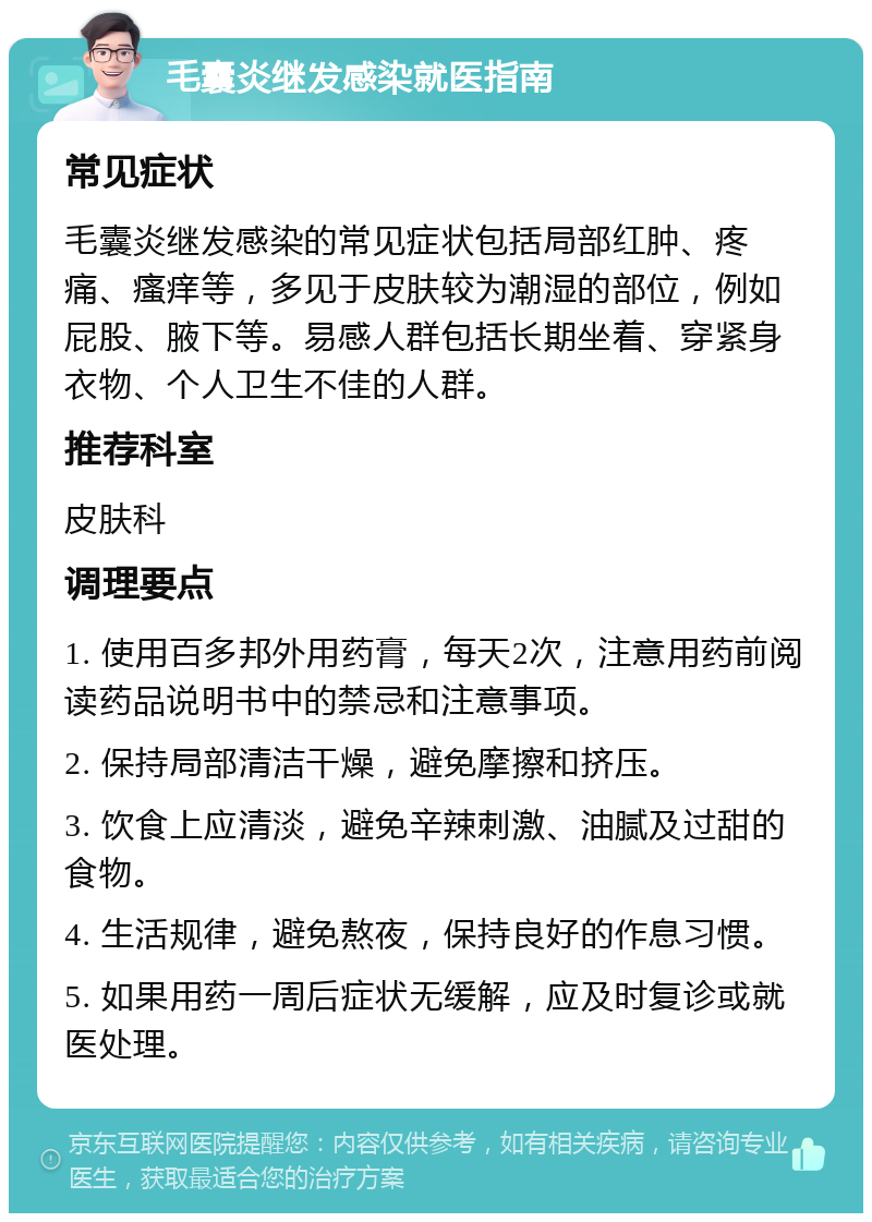 毛囊炎继发感染就医指南 常见症状 毛囊炎继发感染的常见症状包括局部红肿、疼痛、瘙痒等，多见于皮肤较为潮湿的部位，例如屁股、腋下等。易感人群包括长期坐着、穿紧身衣物、个人卫生不佳的人群。 推荐科室 皮肤科 调理要点 1. 使用百多邦外用药膏，每天2次，注意用药前阅读药品说明书中的禁忌和注意事项。 2. 保持局部清洁干燥，避免摩擦和挤压。 3. 饮食上应清淡，避免辛辣刺激、油腻及过甜的食物。 4. 生活规律，避免熬夜，保持良好的作息习惯。 5. 如果用药一周后症状无缓解，应及时复诊或就医处理。