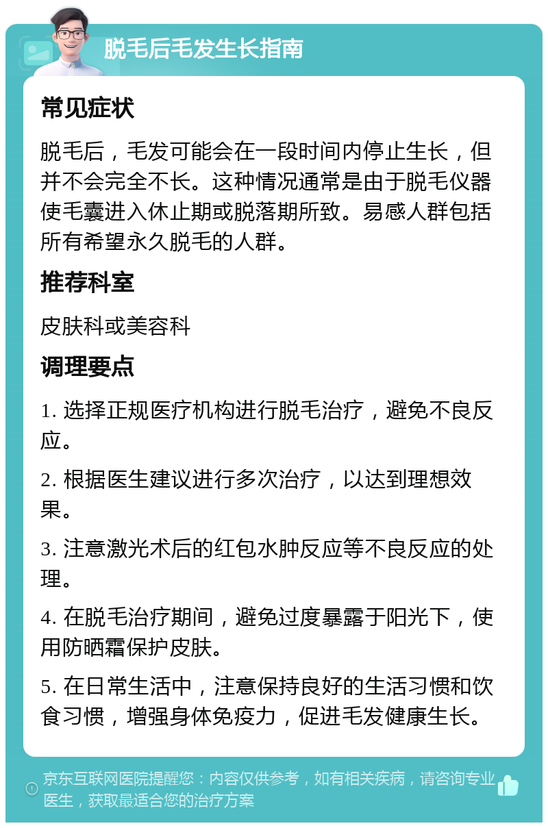 脱毛后毛发生长指南 常见症状 脱毛后，毛发可能会在一段时间内停止生长，但并不会完全不长。这种情况通常是由于脱毛仪器使毛囊进入休止期或脱落期所致。易感人群包括所有希望永久脱毛的人群。 推荐科室 皮肤科或美容科 调理要点 1. 选择正规医疗机构进行脱毛治疗，避免不良反应。 2. 根据医生建议进行多次治疗，以达到理想效果。 3. 注意激光术后的红包水肿反应等不良反应的处理。 4. 在脱毛治疗期间，避免过度暴露于阳光下，使用防晒霜保护皮肤。 5. 在日常生活中，注意保持良好的生活习惯和饮食习惯，增强身体免疫力，促进毛发健康生长。