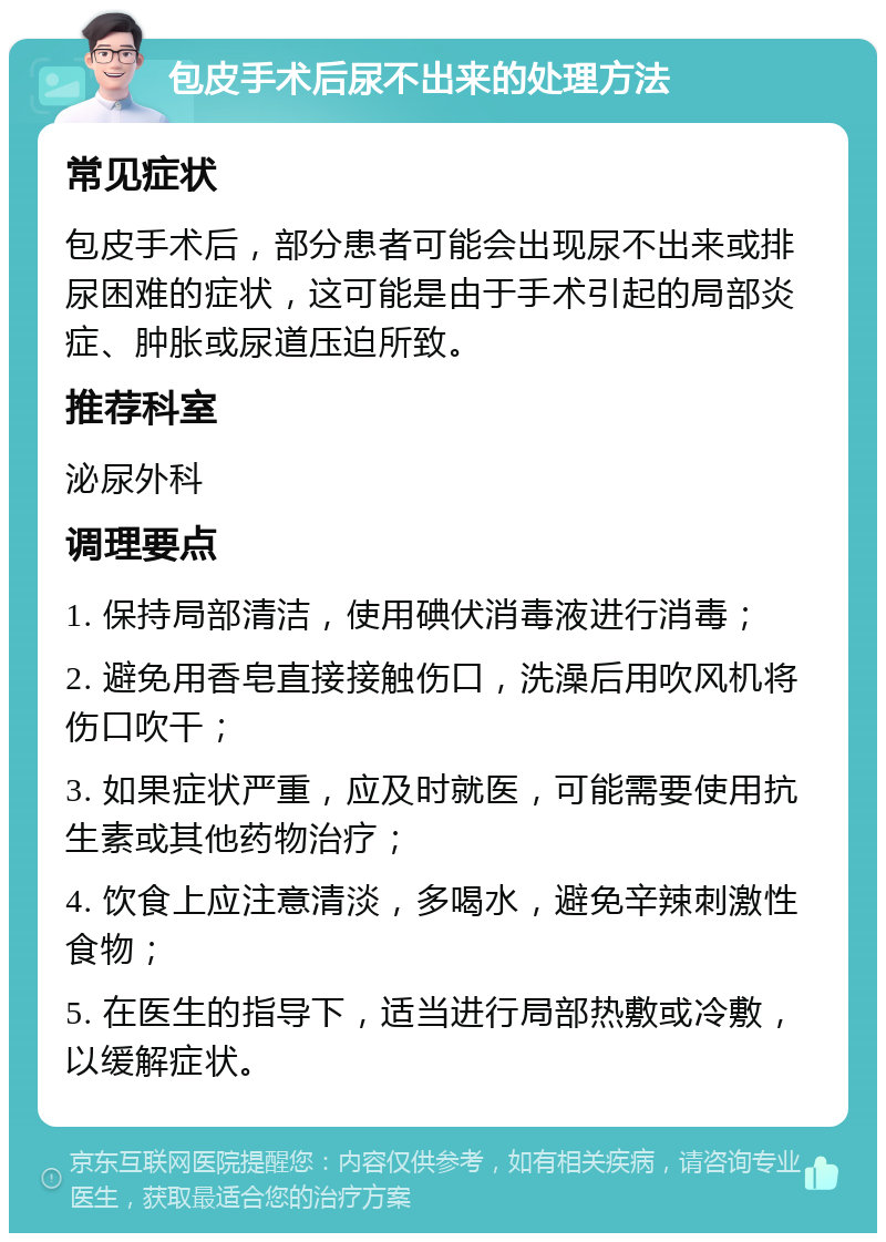 包皮手术后尿不出来的处理方法 常见症状 包皮手术后，部分患者可能会出现尿不出来或排尿困难的症状，这可能是由于手术引起的局部炎症、肿胀或尿道压迫所致。 推荐科室 泌尿外科 调理要点 1. 保持局部清洁，使用碘伏消毒液进行消毒； 2. 避免用香皂直接接触伤口，洗澡后用吹风机将伤口吹干； 3. 如果症状严重，应及时就医，可能需要使用抗生素或其他药物治疗； 4. 饮食上应注意清淡，多喝水，避免辛辣刺激性食物； 5. 在医生的指导下，适当进行局部热敷或冷敷，以缓解症状。