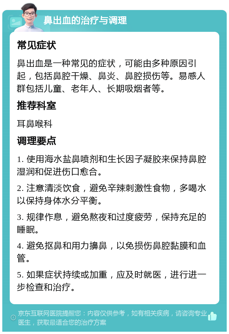 鼻出血的治疗与调理 常见症状 鼻出血是一种常见的症状，可能由多种原因引起，包括鼻腔干燥、鼻炎、鼻腔损伤等。易感人群包括儿童、老年人、长期吸烟者等。 推荐科室 耳鼻喉科 调理要点 1. 使用海水盐鼻喷剂和生长因子凝胶来保持鼻腔湿润和促进伤口愈合。 2. 注意清淡饮食，避免辛辣刺激性食物，多喝水以保持身体水分平衡。 3. 规律作息，避免熬夜和过度疲劳，保持充足的睡眠。 4. 避免抠鼻和用力擤鼻，以免损伤鼻腔黏膜和血管。 5. 如果症状持续或加重，应及时就医，进行进一步检查和治疗。