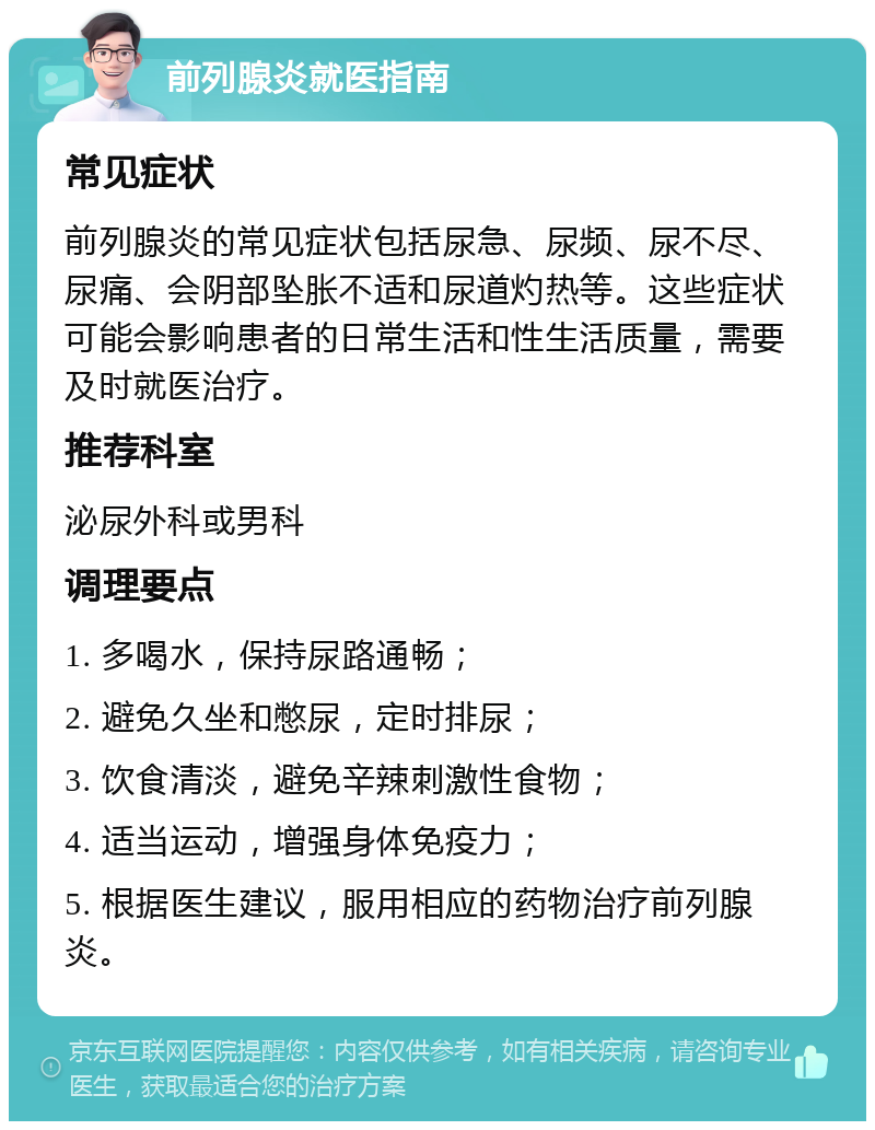 前列腺炎就医指南 常见症状 前列腺炎的常见症状包括尿急、尿频、尿不尽、尿痛、会阴部坠胀不适和尿道灼热等。这些症状可能会影响患者的日常生活和性生活质量，需要及时就医治疗。 推荐科室 泌尿外科或男科 调理要点 1. 多喝水，保持尿路通畅； 2. 避免久坐和憋尿，定时排尿； 3. 饮食清淡，避免辛辣刺激性食物； 4. 适当运动，增强身体免疫力； 5. 根据医生建议，服用相应的药物治疗前列腺炎。