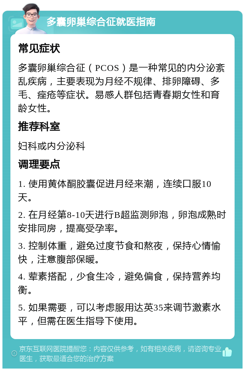 多囊卵巢综合征就医指南 常见症状 多囊卵巢综合征（PCOS）是一种常见的内分泌紊乱疾病，主要表现为月经不规律、排卵障碍、多毛、痤疮等症状。易感人群包括青春期女性和育龄女性。 推荐科室 妇科或内分泌科 调理要点 1. 使用黄体酮胶囊促进月经来潮，连续口服10天。 2. 在月经第8-10天进行B超监测卵泡，卵泡成熟时安排同房，提高受孕率。 3. 控制体重，避免过度节食和熬夜，保持心情愉快，注意腹部保暖。 4. 荤素搭配，少食生冷，避免偏食，保持营养均衡。 5. 如果需要，可以考虑服用达英35来调节激素水平，但需在医生指导下使用。