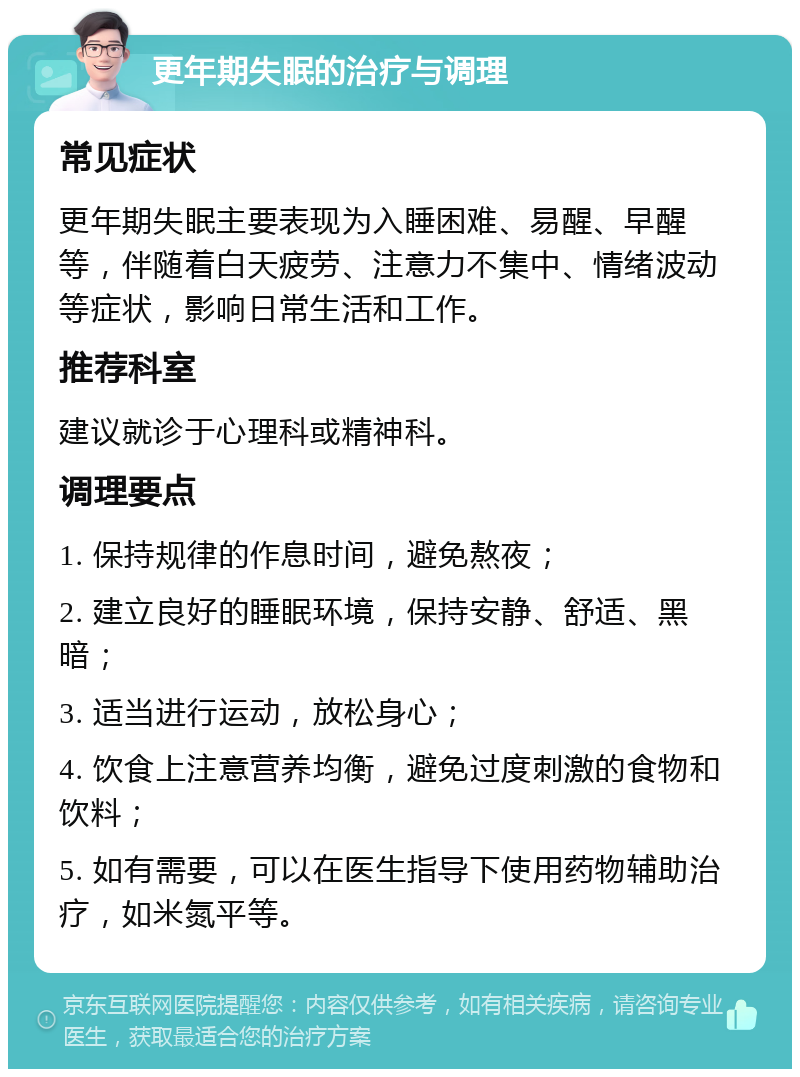 更年期失眠的治疗与调理 常见症状 更年期失眠主要表现为入睡困难、易醒、早醒等，伴随着白天疲劳、注意力不集中、情绪波动等症状，影响日常生活和工作。 推荐科室 建议就诊于心理科或精神科。 调理要点 1. 保持规律的作息时间，避免熬夜； 2. 建立良好的睡眠环境，保持安静、舒适、黑暗； 3. 适当进行运动，放松身心； 4. 饮食上注意营养均衡，避免过度刺激的食物和饮料； 5. 如有需要，可以在医生指导下使用药物辅助治疗，如米氮平等。