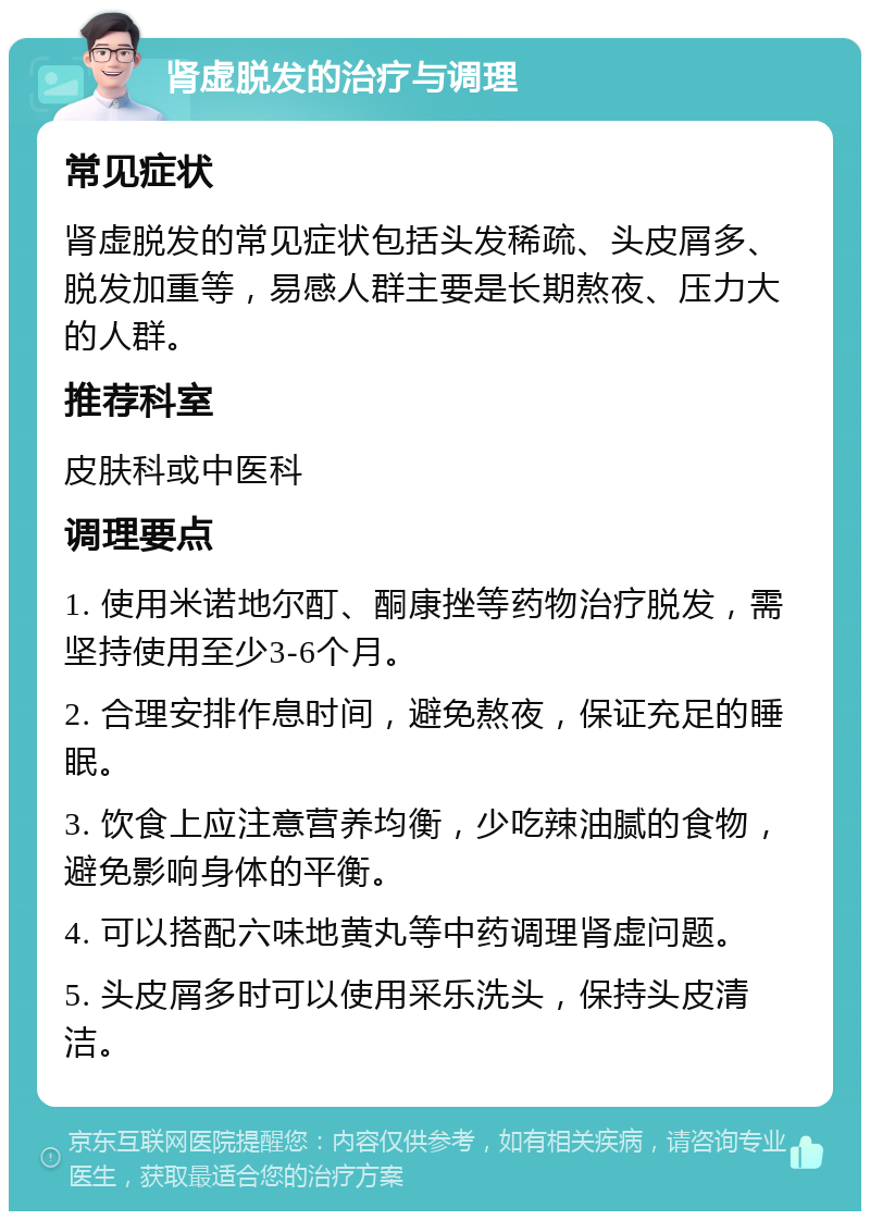 肾虚脱发的治疗与调理 常见症状 肾虚脱发的常见症状包括头发稀疏、头皮屑多、脱发加重等，易感人群主要是长期熬夜、压力大的人群。 推荐科室 皮肤科或中医科 调理要点 1. 使用米诺地尔酊、酮康挫等药物治疗脱发，需坚持使用至少3-6个月。 2. 合理安排作息时间，避免熬夜，保证充足的睡眠。 3. 饮食上应注意营养均衡，少吃辣油腻的食物，避免影响身体的平衡。 4. 可以搭配六味地黄丸等中药调理肾虚问题。 5. 头皮屑多时可以使用采乐洗头，保持头皮清洁。