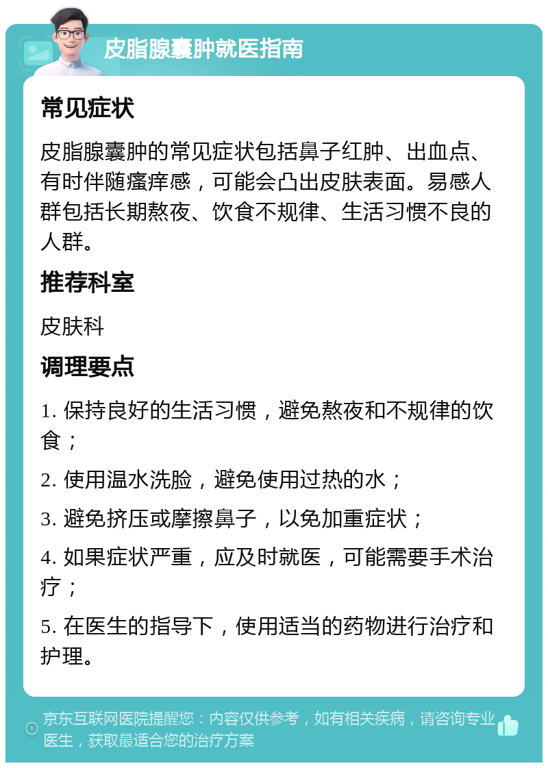 皮脂腺囊肿就医指南 常见症状 皮脂腺囊肿的常见症状包括鼻子红肿、出血点、有时伴随瘙痒感，可能会凸出皮肤表面。易感人群包括长期熬夜、饮食不规律、生活习惯不良的人群。 推荐科室 皮肤科 调理要点 1. 保持良好的生活习惯，避免熬夜和不规律的饮食； 2. 使用温水洗脸，避免使用过热的水； 3. 避免挤压或摩擦鼻子，以免加重症状； 4. 如果症状严重，应及时就医，可能需要手术治疗； 5. 在医生的指导下，使用适当的药物进行治疗和护理。