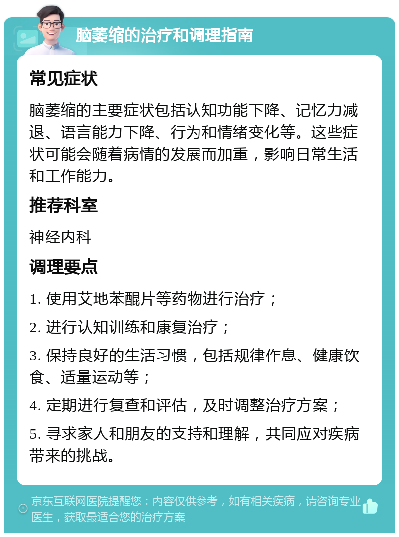 脑萎缩的治疗和调理指南 常见症状 脑萎缩的主要症状包括认知功能下降、记忆力减退、语言能力下降、行为和情绪变化等。这些症状可能会随着病情的发展而加重，影响日常生活和工作能力。 推荐科室 神经内科 调理要点 1. 使用艾地苯醌片等药物进行治疗； 2. 进行认知训练和康复治疗； 3. 保持良好的生活习惯，包括规律作息、健康饮食、适量运动等； 4. 定期进行复查和评估，及时调整治疗方案； 5. 寻求家人和朋友的支持和理解，共同应对疾病带来的挑战。