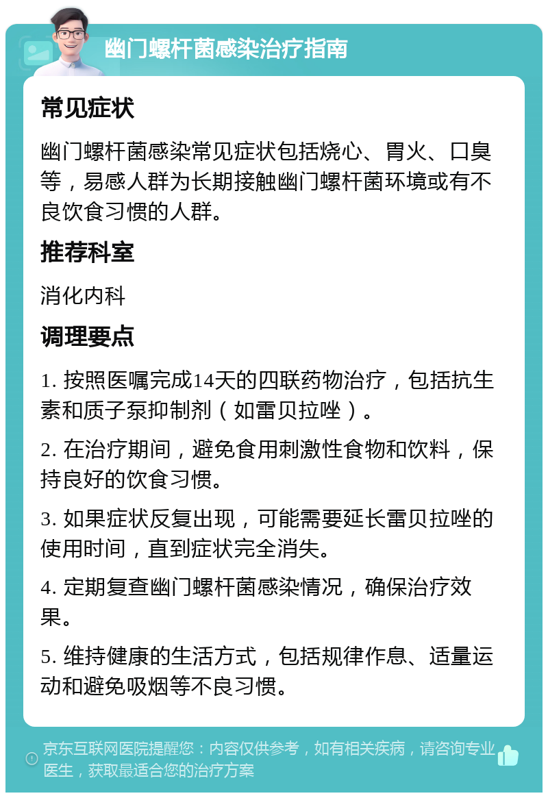 幽门螺杆菌感染治疗指南 常见症状 幽门螺杆菌感染常见症状包括烧心、胃火、口臭等，易感人群为长期接触幽门螺杆菌环境或有不良饮食习惯的人群。 推荐科室 消化内科 调理要点 1. 按照医嘱完成14天的四联药物治疗，包括抗生素和质子泵抑制剂（如雷贝拉唑）。 2. 在治疗期间，避免食用刺激性食物和饮料，保持良好的饮食习惯。 3. 如果症状反复出现，可能需要延长雷贝拉唑的使用时间，直到症状完全消失。 4. 定期复查幽门螺杆菌感染情况，确保治疗效果。 5. 维持健康的生活方式，包括规律作息、适量运动和避免吸烟等不良习惯。