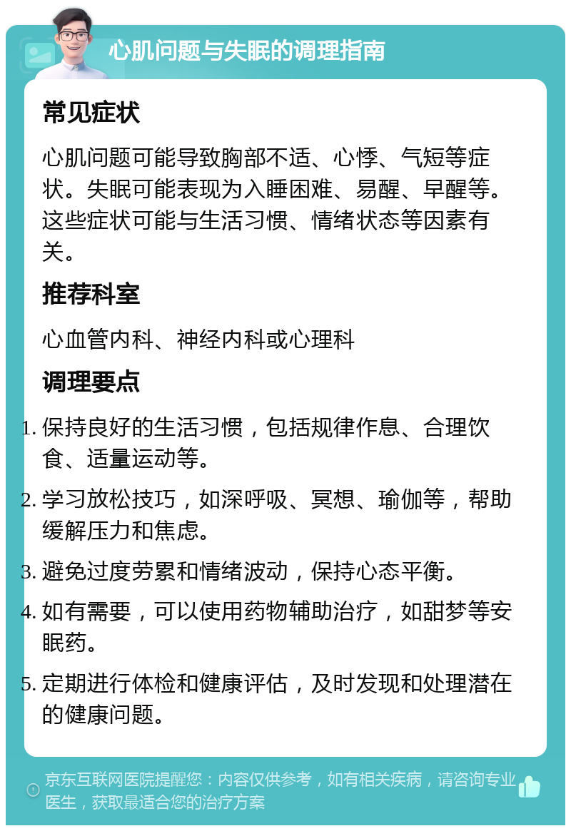 心肌问题与失眠的调理指南 常见症状 心肌问题可能导致胸部不适、心悸、气短等症状。失眠可能表现为入睡困难、易醒、早醒等。这些症状可能与生活习惯、情绪状态等因素有关。 推荐科室 心血管内科、神经内科或心理科 调理要点 保持良好的生活习惯，包括规律作息、合理饮食、适量运动等。 学习放松技巧，如深呼吸、冥想、瑜伽等，帮助缓解压力和焦虑。 避免过度劳累和情绪波动，保持心态平衡。 如有需要，可以使用药物辅助治疗，如甜梦等安眠药。 定期进行体检和健康评估，及时发现和处理潜在的健康问题。