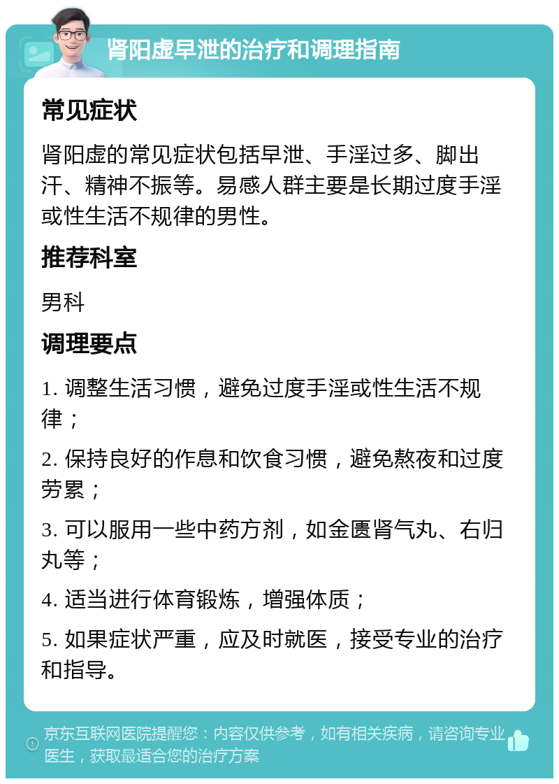 肾阳虚早泄的治疗和调理指南 常见症状 肾阳虚的常见症状包括早泄、手淫过多、脚出汗、精神不振等。易感人群主要是长期过度手淫或性生活不规律的男性。 推荐科室 男科 调理要点 1. 调整生活习惯，避免过度手淫或性生活不规律； 2. 保持良好的作息和饮食习惯，避免熬夜和过度劳累； 3. 可以服用一些中药方剂，如金匮肾气丸、右归丸等； 4. 适当进行体育锻炼，增强体质； 5. 如果症状严重，应及时就医，接受专业的治疗和指导。