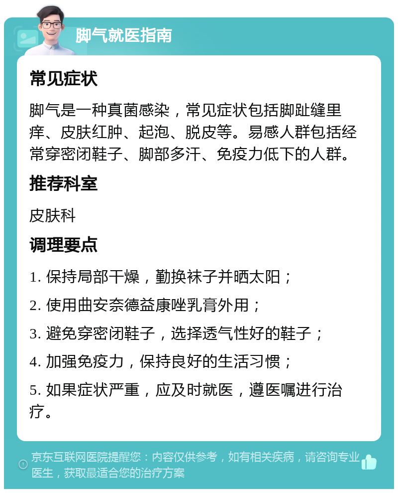 脚气就医指南 常见症状 脚气是一种真菌感染，常见症状包括脚趾缝里痒、皮肤红肿、起泡、脱皮等。易感人群包括经常穿密闭鞋子、脚部多汗、免疫力低下的人群。 推荐科室 皮肤科 调理要点 1. 保持局部干燥，勤换袜子并晒太阳； 2. 使用曲安奈德益康唑乳膏外用； 3. 避免穿密闭鞋子，选择透气性好的鞋子； 4. 加强免疫力，保持良好的生活习惯； 5. 如果症状严重，应及时就医，遵医嘱进行治疗。